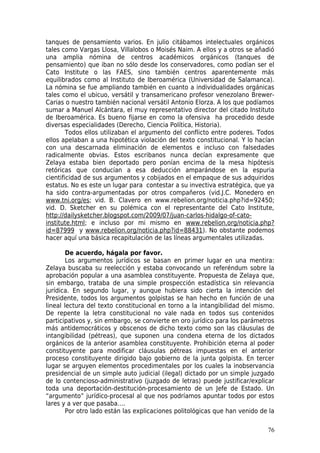 tanques de pensamiento varios. En julio citábamos intelectuales orgánicos
tales como Vargas Llosa, Villalobos o Moisés Naim. A ellos y a otros se añadió
una amplia nómina de centros académicos orgánicos (tanques de
pensamiento) que iban no sólo desde los conservadores, como podían ser el
Cato Institute o las FAES, sino también centros aparentemente más
equilibrados como al Instituto de Iberoamérica (Universidad de Salamanca).
La nómina se fue ampliando también en cuanto a individualidades orgánicas
tales como el ubicuo, versátil y transamericano profesor venezolano Brewer-
Carias o nuestro también nacional versátil Antonio Elorza. A los que podíamos
sumar a Manuel Alcántara, el muy representativo director del citado Instituto
de Iberoamérica. Es bueno fijarse en como la ofensiva ha procedido desde
diversas especialidades (Derecho, Ciencia Política, Historia).
        Todos ellos utilizaban el argumento del conflicto entre poderes. Todos
ellos apelaban a una hipotética violación del texto constitucional. Y lo hacían
con una descarnada eliminación de elementos e incluso con falsedades
radicalmente obvias. Estos escribanos nunca decían expresamente que
Zelaya estaba bien deportado pero ponían encima de la mesa hipótesis
retóricas que conducían a esa deducción amparándose en la espuria
cientificidad de sus argumentos y cobijados en el empaque de sus adquiridos
estatus. No es este un lugar para contestar a su invectiva estratégica, que ya
ha sido contra-argumentadas por otros compañeros (vid.J.C. Monedero en
www.tni.org/es; vid. B. Clavero en www.rebelion.org/noticia.php?id=92450;
vid. D. Sketcher en su polémica con el representante del Cato Institute,
http://dailysketcher.blogspot.com/2009/07/juan-carlos-hidalgo-of-cato-
institute.html; e incluso por mi mismo en www.rebelion.org/noticia.php?
id=87999 y www.rebelion.org/noticia.php?id=88431). No obstante podemos
hacer aquí una básica recapitulación de las líneas argumentales utilizadas.

        De acuerdo, hágala por favor.
        Los argumentos jurídicos se basan en primer lugar en una mentira:
Zelaya buscaba su reelección y estaba convocando un referéndum sobre la
aprobación popular a una asamblea constituyente. Propuesta de Zelaya que,
sin embargo, trataba de una simple prospección estadística sin relevancia
jurídica. En segundo lugar, y aunque hubiera sido cierta la intención del
Presidente, todos los argumentos golpistas se han hecho en función de una
lineal lectura del texto constitucional en torno a la intangibilidad del mismo.
De repente la letra constitucional no vale nada en todos sus contenidos
participativos y, sin embargo, se convierte en oro jurídico para los parámetros
más antidemocráticos y obscenos de dicho texto como son las cláusulas de
intangibilidad (pétreas), que suponen una condena eterna de los dictados
orgánicos de la anterior asamblea constituyente. Prohibición eterna al poder
constituyente para modificar cláusulas pétreas impuestas en el anterior
proceso constituyente dirigido bajo gobierno de la junta golpista. En tercer
lugar se arguyen elementos procedimentales por los cuales la inobservancia
presidencial de un simple auto judicial (ilegal) dictado por un simple juzgado
de lo contencioso-administrativo (juzgado de letras) puede justificar/explicar
toda una deportación-destitución-procesamiento de un Jefe de Estado. Un
“argumento” jurídico-procesal al que nos podríamos apuntar todos por estos
lares y a ver que pasaba….
        Por otro lado están las explicaciones politológicas que han venido de la

                                                                             76
 