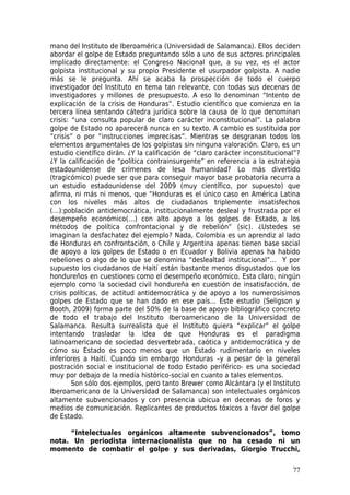 mano del Instituto de Iberoamérica (Universidad de Salamanca). Ellos deciden
abordar el golpe de Estado preguntando sólo a uno de sus actores principales
implicado directamente: el Congreso Nacional que, a su vez, es el actor
golpista institucional y su propio Presidente el usurpador golpista. A nadie
más se le pregunta. Ahí se acaba la prospección de todo el cuerpo
investigador del Instituto en tema tan relevante, con todas sus decenas de
investigadores y millones de presupuesto. A eso lo denominan “Intento de
explicación de la crisis de Honduras”. Estudio científico que comienza en la
tercera línea sentando cátedra jurídica sobre la causa de lo que denominan
crisis: “una consulta popular de claro carácter inconstitucional”. La palabra
golpe de Estado no aparecerá nunca en su texto. A cambio es sustituida por
“crisis” o por “instrucciones imprecisas”. Mientras se desgranan todos los
elementos argumentales de los golpistas sin ninguna valoración. Claro, es un
estudio científico dirán. ¿Y la calificación de “claro carácter inconstitucional”?
¿Y la calificación de “política contrainsurgente” en referencia a la estrategia
estadounidense de crímenes de lesa humanidad? Lo más divertido
(tragicómico) puede ser que para conseguir mayor base probatoria recurra a
un estudio estadounidense del 2009 (muy científico, por supuesto) que
afirma, ni más ni menos, que “Honduras es el único caso en América Latina
con los niveles más altos de ciudadanos triplemente insatisfechos
(…):población antidemocrática, institucionalmente desleal y frustrada por el
desempeño económico(…) con alto apoyo a los golpes de Estado, a los
métodos de política confrontacional y de rebelión” (sic). ¿Ustedes se
imaginan la desfachatez del ejemplo? Nada, Colombia es un aprendiz al lado
de Honduras en confrontación, o Chile y Argentina apenas tienen base social
de apoyo a los golpes de Estado o en Ecuador y Bolivia apenas ha habido
rebeliones o algo de lo que se denomina “deslealtad institucional”… Y por
supuesto los ciudadanos de Haití están bastante menos disgustados que los
hondureños en cuestiones como el desempeño económico. Esta claro, ningún
ejemplo como la sociedad civil hondureña en cuestión de insatisfacción, de
crisis políticas, de actitud antidemocrática y de apoyo a los numerosísimos
golpes de Estado que se han dado en ese país... Este estudio (Seligson y
Booth, 2009) forma parte del 50% de la base de apoyo bibliográfico concreto
de todo el trabajo del Instituto Iberoamericano de la Universidad de
Salamanca. Resulta surrealista que el Instituto quiera “explicar” el golpe
intentando trasladar la idea de que Honduras es el paradigma
latinoamericano de sociedad desvertebrada, caótica y antidemocrática y de
cómo su Estado es poco menos que un Estado rudimentario en niveles
inferiores a Haití. Cuando sin embargo Honduras –y a pesar de la general
postración social e institucional de todo Estado periférico- es una sociedad
muy por debajo de la media histórico-social en cuanto a tales elementos.
        Son sólo dos ejemplos, pero tanto Brewer como Alcántara (y el Instituto
Iberoamericano de la Universidad de Salamanca) son intelectuales orgánicos
altamente subvencionados y con presencia ubicua en decenas de foros y
medios de comunicación. Replicantes de productos tóxicos a favor del golpe
de Estado.

     “Intelectuales orgánicos altamente subvencionados”, tomo
nota. Un periodista internacionalista que no ha cesado ni un
momento de combatir el golpe y sus derivadas, Giorgio Trucchi,

                                                                               77
 