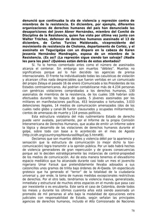 denunció que continuaba la ola de violencia y represión contra de
miembros de la resistencia. En diciembre, por ejemplo, diferentes
organizaciones de derechos humanos del país han denunciado las
desapariciones del joven Abner Hernández, miembro del Comité de
Disciplina de la Resistencia, quien fue visto por última vez junto con
Walter Tróchez, defensor de derechos humanos asesinado el 13 de
diciembre, de Carlos Turcios Maldonado, vicepresidente del
movimiento de resistencia de Choloma, departamento de Cortéz, y el
asesinato en Tegucigalpa con un disparo en la cabeza de Karen
Jessenia Hernández Mondragón, esposa de un miembro de la
Resistencia. ¿Es así? ¿La represión sigue siendo tan salvaje? ¿Nadie
les para los pies? ¿Quiénes están detrás de estos atentados?
        Sí. Ya lo hemos comentado antes como el número de asesinados
alcanza el centenar. Sin embargo son muertos “débiles”. Muertos no
significativos porque así lo han decidido las agencias de prensa
internacionales. El Frente ha individualizado todas las casuísticas de violación
y alcanzan cifras nada despreciables que fueron vertidas en un comunicado
del propio Zelaya el pasado 16 de enero (Comunicado a los Presidentes de los
Estados centroamericanos. Así podrían contabilizarse más de 4.234 personas
con genéricas violaciones comprobadas a los derechos humanos, 130
asesinatos de miembros de la resistencia, de los cuales 106 habrían sido
efectuados durante los toques de queda, 5 jóvenes asesinados por los
militares en manifestaciones pacíficas, 453 lesionados o torturados, 3.033
detenciones ilegales, 14 medios de comunicación amenazados (dos de los
cuales radio globo y canal-36 fueron clausurados y ocupadas militarmente),
cientos de amenazas de muerte y 114 presos políticos.
        Esta estructura violatoria del más rudimentario Estado de derecho
puede venir avalada, parcialmente, por el Informe de la propia Comisión
Interamericana de Derechos Humanos, que acaba de emitir un Informe sobre
la lógica y desarrollo de las violaciones de derechos humanos durante el
golpe, sobre todo con base a lo acontecido en el mes de Agosto
(http://cidh.org/countryrep/Honduras09sp/Cap.5.htm#B).
        Decíamos que son muertos débiles y violencia débil por la apariencia y
sensación que la estructura de comunicación (o mejor dicho la toxi-
comunicación) logra transmitir a la opinión pública. Por un lado habrá hechos
de violencia generadores de gran repercusión y de graves consecuencias
porque así lo deciden estratégicamente las instancias de control-propiedad
de los medios de comunicación. Así de esta manera tenemos el elevadísimo
espacio mediático que ha alcanzado durante casi todo un mes el jovencito
nigeriano Umar Farouk que pretendidamente llevaba adosados a sus
calzoncillos unos gramos de trilita bajo órdenes de Al-Qaeda. Un espectáculo
grotesco que ha generado el “terror” de la totalidad de la ciudadanía
universal y, por ende, la toma de nuevas medidas excepcionales restrictivas
de derechos. Por el otro lado, tendríamos la violencia masiva, generalizada,
inmediata y estructural de muchos otros espacios en el mundo que pasa casi
por inexistente o es encubierta. Este sería el caso de Colombia, donde todos
los meses y durante los últimos cuarenta años está siendo asesinado un
promedio de mil personas al año bajo la modalidad de ejecuciones extra
judiciales con responsabilidad de Estado, según señalan las principales
agencias de derechos humanos, incluido el Alto Comisionado de Naciones

                                                                             78
 