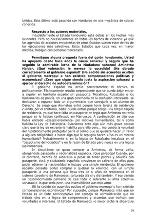Unidas. Esto último está pasando con Honduras en una mecánica de sobras
conocida.

      Respecto a los autores materiales.
      Indudablemente el Estado hondureño está detrás en los hechos más
evidentes. Pero no necesariamente en todos los hechos de violencia ya que
las agencias de acciones encubiertas de otros Estados suelen estar detrás de
las ejecuciones más selectivas. Estos Estados que cada vez, en mayor
medida, trabajan con personal mercenario.

       Permítame alguna pregunta fuera del guión hondureño. Usted
ha apoyado desde hace años la causa saharaui y seguro que ha
seguido la admirable lucha de la ciudadana saharaui Aminetou
Haidar. ¿Qué valoración le merece lo sucedido? ¿Ha obrado
correctamente el gobierno español? ¿Ha cedido sin acuerdos ocultos
el gobierno marroquí o han existido compensaciones políticas y
económicas? ¿Cree que sigue siendo justa la aspiración saharaui a
ejercer el derecho de autodeterminación?
       El gobierno español no actúo correctamente ni técnica ni
políticamente. Técnicamente resulta sorprendente que se pueda dejar entrar
a alguien en territorio español sin pasaporte. Moratinos, Rubalcaba o los
funcionarios de policía, en una gran ceremonia de la confusión interesada, se
dedicaron a esparcir todo un argumentario que sonrojaría a un alumno de
Derecho. Se alegó que Aminetou entró porque tenía tarjeta de residencia
cuando, por el contrario, nadie puede entrar porque tenga una simple tarjeta
de residencia, ya que hace falta un pasaporte en regla que Aminetou no tenía
porque se lo habían confiscado en Marruecos. A continuación se dijo que
había entrado –excepcionalmente- por motivos humanitarios, tal y como
habilita la Ley de Extranjería. Estaríamos ante algo aún más grave porque
claro que la ley de extranjería habilita para ello pero… ¡no contra la voluntad
del hipotéticamente protegido! Sería el colmo que se quisiera hacer un favor
a alguien obligándole a hacer algo que le repugna hacer. ¿Eso es un motivo
humanitario? Probablemente sí en la lógica de Rubalcaba instalada en el
“despotismo democrático” y en la razón de Estado pero nunca en una lógica
ius-humanista.
       En simultáneo se quiso comprar a Aminetou, de forma zafia,
otorgándole pasaporte y nacionalidad española. ¡Qué paradoja! Cuando, por
el contrario, cientos de saharauis a pesar de tener padres y abuelos con
pasaporte, d.n.i. y ciudadanía española atraviesan un calvario de años para
poder obtener la nacionalidad e incluso una simple residencia. El gobierno
español pensaba poder comprar y quebrar la voluntad, con un simple
pasaporte, a una persona que lleva tras de si años de resistencia en el
sistema carcelario de Marruecos, torturada día sí y día también. Y eso denota
un desconocimiento palmario de casi todo lo referente al alma colectiva
saharaui o, lo que sería peor, una insensibilidad aun más atroz.
       ¿Si ha cedido sin acuerdos ocultos el gobierno marroquí o han existido
compensaciones económicas? Por supuesto, porque Marruecos más que un
Estado es un Ente administrativo con consejo de administración que no
trabaja sino en la lógica de componendas y acuerdos que trafican con
voluntades e intereses. El Estado de Marruecos –o mejor dicho la oligarquía

                                                                            79
 