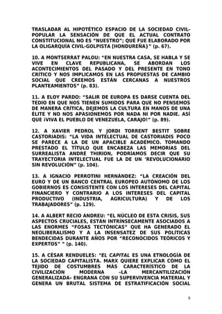 TRASLADAR AL HIPOTÉTICO ESPACIO DE LA SOCIEDAD CIVIL-
POPULAR LA SENSACIÓN DE QUE EL ACTUAL CONTRATO
CONSTITUCIONAL NO ES “NUESTRO”; QUÉ FUE ELABORADO POR
LA OLIGARQUÍA CIVIL-GOLPISTA [HONDUREÑA}” (p. 67).

10. A MONTSERRAT PALOU: “EN NUESTRA CASA, SE HABLA Y SE
VIVE   EN   CLAVE   REPUBLICANA,   SE  ABORDAN     LOS
ACONTECIMIENTOS DEL PASADO Y DEL PRESENTE EN TONO
CRÍTICO Y NOS IMPLICAMOS EN LAS PROPUESTAS DE CAMBIO
SOCIAL QUE CREEMOS ESTÁN CERCANAS A NUESTROS
PLANTEAMIENTOS” (p. 83).

11. A ELOY PARDO: “SALIR DE EUROPA ES DARSE CUENTA DEL
TEDIO EN QUE NOS TIENEN SUMIDOS PARA QUE NO PENSEMOS
DE MANERA CRÍTICA, DEJEMOS LA CULTURA EN MANOS DE UNA
ÉLITE Y NO NOS APASIONEMOS POR NADA NI POR NADIE. ASÍ
QUE ¡VIVA EL PUEBLO DE VENEZUELA, CARAJO!” (p. 89).

12. A XAVIER PEDROL Y JORDI TORRENT BESTIT SOBRE
CASTORIADIS: “LA VIDA INTELECTUAL DE CASTORIADIS POCO
SE PARECE A LA DE UN APACIBLE ACADÉMICO. TOMANDO
PRESTADO EL TÍTULO QUE ENCABEZA LAS MEMORIAS DEL
SURREALISTA ANDRÉ THIRION, PODRÍAMOS DECIR QUE SU
TRAYECTORIA INTELECTUAL FUE LA DE UN ‘REVOLUCIONARIO
SIN REVOLUCIÓN” (p. 104).

13. A IGNACIO PERROTINI HERNÁNDEZ: “LA CREACIÓN DEL
EURO Y DE UN BANCO CENTRAL EUROPEO AUTÓNOMO DE LOS
GOBIERNOS ES CONSISTENTE CON LOS INTERESES DEL CAPITAL
FINANCIERO Y CONTRARIO A LOS INTERESES DEL CAPITAL
PRODUCTIVO   (INDUSTRIA,  AGRICULTURA)   Y   DE    LOS
TRABAJADORES” (p. 129).

14. A ALBERT RECIO ANDREU: “EL NÚCLEO DE ESTA CRISIS, SUS
ASPECTOS CRUCIALES, ESTÁN INTRÍNSECAMENTE ASOCIADOS A
LAS ENORMES “FOSAS TECTÓNICAS” QUE HA GENERADO EL
NEOLIBERALISMO Y A LA INSENSATEZ DE SUS POLÍTICAS
BENDECIDAS DURANTE AÑOS POR “RECONOCIDOS TEÓRICOS Y
EXPERTOS” ” (p. 140).

15. A CÉSAR RENDUELES: “EL CAPITAL ES UNA ETNOLOGÍA DE
LA SOCIEDAD CAPITALISTA. MARX QUIERE EXPLICAR CÓMO EL
TEJIDO DE COSTUMBRES MÁS CARACTERÍSTICO DE LA
CIVILIZACIÓN    MODERNA       –LA     MERCANTILIZACIÓN
GENERALIZADA– ENGRANA CON SU SUPERVIVENCIA MATERIAL Y
GENERA UN BRUTAL SISTEMA DE ESTRATIFICACIÓN SOCIAL

                                                        8
 