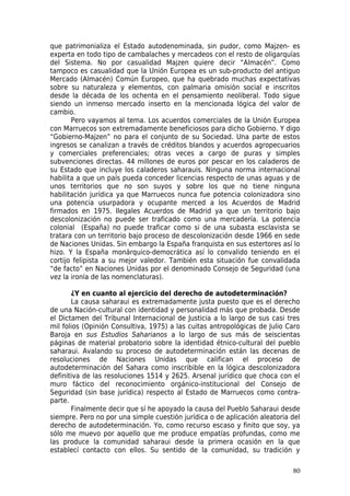 que patrimonializa el Estado autodenominada, sin pudor, como Majzen- es
experta en todo tipo de cambalaches y mercadeos con el resto de oligarquías
del Sistema. No por casualidad Majzen quiere decir “Almacén”. Como
tampoco es casualidad que la Unión Europea es un sub-producto del antiguo
Mercado (Almacén) Común Europeo, que ha quebrado muchas expectativas
sobre su naturaleza y elementos, con palmaria omisión social e inscritos
desde la década de los ochenta en el pensamiento neoliberal. Todo sigue
siendo un inmenso mercado inserto en la mencionada lógica del valor de
cambio.
       Pero vayamos al tema. Los acuerdos comerciales de la Unión Europea
con Marruecos son extremadamente beneficiosos para dicho Gobierno. Y digo
“Gobierno-Majzen” no para el conjunto de su Sociedad. Una parte de estos
ingresos se canalizan a través de créditos blandos y acuerdos agropecuarios
y comerciales preferenciales; otras veces a cargo de puras y simples
subvenciones directas. 44 millones de euros por pescar en los caladeros de
su Estado que incluye los caladeros saharauis. Ninguna norma internacional
habilita a que un país pueda conceder licencias respecto de unas aguas y de
unos territorios que no son suyos y sobre los que no tiene ninguna
habilitación jurídica ya que Marruecos nunca fue potencia colonizadora sino
una potencia usurpadora y ocupante merced a los Acuerdos de Madrid
firmados en 1975. Ilegales Acuerdos de Madrid ya que un territorio bajo
descolonización no puede ser traficado como una mercadería. La potencia
colonial (España) no puede traficar como si de una subasta esclavista se
tratara con un territorio bajo proceso de descolonización desde 1966 en sede
de Naciones Unidas. Sin embargo la España franquista en sus estertores así lo
hizo. Y la España monárquico-democrática así lo convalido teniendo en el
cortijo felipista a su mejor valedor. También esta situación fue convalidada
“de facto” en Naciones Unidas por el denominado Consejo de Seguridad (una
vez la ironía de las nomenclaturas).

       ¿Y en cuanto al ejercicio del derecho de autodeterminación?
       La causa saharaui es extremadamente justa puesto que es el derecho
de una Nación-cultural con identidad y personalidad más que probada. Desde
el Dictamen del Tribunal Internacional de Justicia a lo largo de sus casi tres
mil folios (Opinión Consultiva, 1975) a las cuitas antropológicas de Julio Caro
Baroja en sus Estudios Saharianos a lo largo de sus más de seiscientas
páginas de material probatorio sobre la identidad étnico-cultural del pueblo
saharaui. Avalando su proceso de autodeterminación están las decenas de
resoluciones de Naciones Unidas que califican el proceso de
autodeterminación del Sahara como inscribible en la lógica descolonizadora
definitiva de las resoluciones 1514 y 2625. Arsenal jurídico que choca con el
muro fáctico del reconocimiento orgánico-institucional del Consejo de
Seguridad (sin base jurídica) respecto al Estado de Marruecos como contra-
parte.
       Finalmente decir que sí he apoyado la causa del Pueblo Saharaui desde
siempre. Pero no por una simple cuestión jurídica o de aplicación aleatoria del
derecho de autodeterminación. Yo, como recurso escaso y finito que soy, ya
sólo me muevo por aquello que me produce empatías profundas, como me
las produce la comunidad saharaui desde la primera ocasión en la que
establecí contacto con ellos. Su sentido de la comunidad, su tradición y

                                                                            80
 