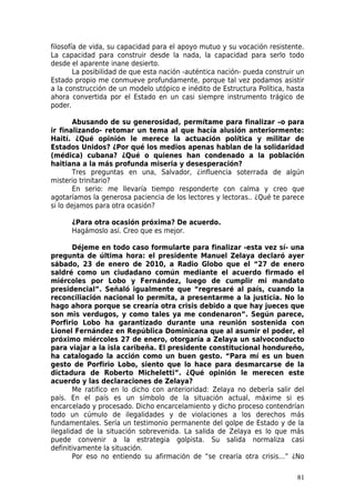 filosofía de vida, su capacidad para el apoyo mutuo y su vocación resistente.
La capacidad para construir desde la nada, la capacidad para serlo todo
desde el aparente inane desierto.
        La posibilidad de que esta nación -auténtica nación- pueda construir un
Estado propio me conmueve profundamente, porque tal vez podamos asistir
a la construcción de un modelo utópico e inédito de Estructura Política, hasta
ahora convertida por el Estado en un casi siempre instrumento trágico de
poder.

        Abusando de su generosidad, permítame para finalizar –o para
ir finalizando- retomar un tema al que hacía alusión anteriormente:
Haití. ¿Qué opinión le merece la actuación política y militar de
Estados Unidos? ¿Por qué los medios apenas hablan de la solidaridad
(médica) cubana? ¿Qué o quienes han condenado a la población
haitiana a la más profunda miseria y desesperación?
        Tres preguntas en una, Salvador, ¿influencia soterrada de algún
misterio trinitario?
        En serio: me llevaría tiempo responderte con calma y creo que
agotaríamos la generosa paciencia de los lectores y lectoras.. ¿Qué te parece
si lo dejamos para otra ocasión?

      ¿Para otra ocasión próxima? De acuerdo.
      Hagámoslo así. Creo que es mejor.

       Déjeme en todo caso formularte para finalizar -esta vez sí- una
pregunta de última hora: el presidente Manuel Zelaya declaró ayer
sábado, 23 de enero de 2010, a Radio Globo que el “27 de enero
saldré como un ciudadano común mediante el acuerdo firmado el
miércoles por Lobo y Fernández, luego de cumplir mi mandato
presidencial”. Señaló igualmente que “regresaré al país, cuando la
reconciliación nacional lo permita, a presentarme a la justicia. No lo
hago ahora porque se crearía otra crisis debido a que hay jueces que
son mis verdugos, y como tales ya me condenaron”. Según parece,
Porfirio Lobo ha garantizado durante una reunión sostenida con
Lionel Fernández en República Dominicana que al asumir el poder, el
próximo miércoles 27 de enero, otorgaría a Zelaya un salvoconducto
para viajar a la isla caribeña. El presidente constitucional hondureño,
ha catalogado la acción como un buen gesto. “Para mí es un buen
gesto de Porfirio Lobo, siento que lo hace para desmarcarse de la
dictadura de Roberto Micheletti”. ¿Qué opinión le merecen este
acuerdo y las declaraciones de Zelaya?
       Me ratifico en lo dicho con anterioridad: Zelaya no debería salir del
país. En el país es un símbolo de la situación actual, máxime si es
encarcelado y procesado. Dicho encarcelamiento y dicho proceso contendrían
todo un cúmulo de ilegalidades y de violaciones a los derechos más
fundamentales. Sería un testimonio permanente del golpe de Estado y de la
ilegalidad de la situación sobrevenida. La salida de Zelaya es lo que más
puede convenir a la estrategia golpista. Su salida normaliza casi
definitivamente la situación.
       Por eso no entiendo su afirmación de “se crearía otra crisis…” ¿No

                                                                            81
 
