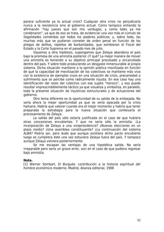 parece suficiente ya la actual crisis? Cualquier otra crisis no perjudicaría
nunca a la resistencia sino al gobierno actual. Como tampoco entiendo la
afirmación “hay jueces que son mis verdugos, y como tales ya me
condenaron”, ya que de eso se trata, de evidenciar una vez más el cúmulo de
ilegalidades cometidas por todos los poderes públicos; y, sobre todo, las
muchas más que se pudieran cometer de orden penal en función de los
pliegos de delitos, repletos de barbaridades, que exhibieron el Fiscal del
Estado y la Corte Suprema en el pasado mes de julio.
       Vayamos a otra hipótesis, supongamos que Zelaya abandona el país
bajo la promesa de una amnistía posterior ¿Y qué? La mejor manera de mover
una amnistía es teniendo a su objetivo principal procesado y encarcelado
dentro del país. Y sobre todo produciendo un desgaste inmensurable al propio
sistema. Dicha situación mantiene a la opinión pública movilizada en función
de que la capacidad de movilización de los colectivos se mantiene más viva
con la existencia de ejemplos vivos en una situación de crisis, precariedad o
sufrimiento que se percibe como radicalmente injusta. En ese caso hay una
identificación del resto del colectivo con ese sujeto “heroico”, y eso puede
resultar imprescindiblemente táctico ya que visualiza y simboliza, en paralelo,
toda la presente situación de injusticias estructurales y de actuaciones del
gobierno.
       Otro tema diferente es la oportunidad de su salida de la embajada. No
sería ahora la mejor oportunidad ya que se vería opacada por la crisis
haitiana. Habría que valorar cuando era el mejor momento y habría que tener
preparada la estrategia para la nueva situación que conllevaría el
procesamiento de Zelaya.
       La salida del país sólo estaría justificada en el caso de que hubiera
otras concesiones encubiertas. Y que no sería sólo la amnistía. ¿La
incorporación de Zelaya a una vicepresidencia? ¿Nuevas elecciones en un
plazo medio? ¿Una asamblea constituyente? ¿La continuación del sistema
ALBA? Podría ser, pero dudo que aunque existiera dicho pacto encubierto
luego se cumpliera éste una vez estuviera Zelaya fuera del país. Y tampoco
aunque Zelaya volviera posteriormente.
       Se me escapan las ventajas de una hipotética salida. No sería
irreparable pero sería un grave error, aún en el caso de que pudiera regresar
bajo amnistía.

Nota.
[1] Werner Sombart, El Burgués: contribución a la historia espiritual del
hombre económico moderno. Madrid, Alianza editorial, 1998




                                                                            82
 