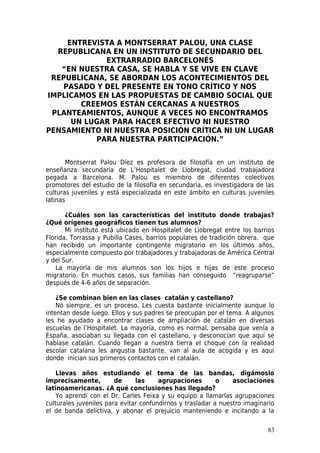 ENTREVISTA A MONTSERRAT PALOU, UNA CLASE
  REPUBLICANA EN UN INSTITUTO DE SECUNDARIO DEL
             EXTRARRADIO BARCELONÉS
   “EN NUESTRA CASA, SE HABLA Y SE VIVE EN CLAVE
 REPUBLICANA, SE ABORDAN LOS ACONTECIMIENTOS DEL
    PASADO Y DEL PRESENTE EN TONO CRÍTICO Y NOS
IMPLICAMOS EN LAS PROPUESTAS DE CAMBIO SOCIAL QUE
        CREEMOS ESTÁN CERCANAS A NUESTROS
 PLANTEAMIENTOS, AUNQUE A VECES NO ENCONTRAMOS
      UN LUGAR PARA HACER EFECTIVO NI NUESTRO
PENSAMIENTO NI NUESTRA POSICIÓN CRÍTICA NI UN LUGAR
           PARA NUESTRA PARTICIPACIÓN.”


       Montserrat Palou Díez es profesora de filosofía en un instituto de
enseñanza secundaria de L’Hospitalet de Llobregat, ciudad trabajadora
pegada a Barcelona. M. Palou es miembro de diferentes colectivos
promotores del estudio de la filosofía en secundaria, es investigadora de las
culturas juveniles y está especializada en este ámbito en culturas juveniles
latinas

       ¿Cuáles son las características del instituto donde trabajas?
¿Qué orígenes geográficos tienen tus alumnos?
       Mi instituto está ubicado en Hospitalet de Llobregat entre los barrios
Florida, Torrassa y Pubilla Cases, barrios populares de tradición obrera, que
han recibido un importante contingente migratorio en los últimos años,
especialmente compuesto por trabajadores y trabajadoras de América Central
y del Sur.
   La mayoría de mis alumnos son los hijos e hijas de este proceso
migratorio. En muchos casos, sus familias han conseguido “reagruparse”
después de 4-6 años de separación.

    ¿Se combinan bien en las clases catalán y castellano?
    No siempre, es un proceso. Les cuesta bastante inicialmente aunque lo
intentan desde luego. Ellos y sus padres se preocupan por el tema. A algunos
les he ayudado a encontrar clases de ampliación de catalán en diversas
escuelas de l’Hospitalet. La mayoría, como es normal, pensaba que venía a
España, asociaban su llegada con el castellano, y desconocían que aquí se
hablase catalán. Cuando llegan a nuestra tierra el choque con la realidad
escolar catalana les angustia bastante, van al aula de acogida y es aquí
donde inician sus primeros contactos con el catalán.

    Llevas años estudiando el tema de las bandas, digámoslo
imprecisamente,         de     las     agrupaciones        o    asociaciones
latinoamericanas. ¿A qué conclusiones has llegado?
    Yo aprendí con el Dr. Carles Feixa y su equipo a llamarlas agrupaciones
culturales juveniles para evitar confundirnos y trasladar a nuestro imaginario
el de banda delictiva, y abonar el prejuicio manteniendo e incitando a la

                                                                           83
 