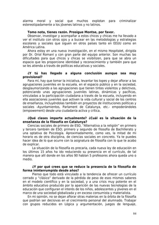 alarma moral y social que muchos explotan                     para   criminalizar
estereotipadamente a los jóvenes latinos y no latinos.

    Tomo nota, tienes razón. Prosigue Montse, por favor.
    Observar, investigar y acompañar a estos chicos y chicas me ha llevado a
ver el instituto con otros ojos y a bucear en las metodologías y estrategias
escolares y sociales que siguen en otros países tanto en EEUU como en
América Latina.
    Ahora estoy en una nueva investigación, en el mismo Hospitalet, dirigida
por Dr. Oriol Romaní y con gran parte del equipo anterior. Son muchas las
dificultades para que chicos y chicas se visibilizen, para que se abra un
espacio que les proporcione identidad y reconocimiento y también para que
se les atienda a través de políticas educativas y sociales.

    ¿Y tú has llegado a alguna conclusión aunque sea muy
provisional?
    Para mí, hay que tomar la iniciativa, levantar los topes y dejar aflorar a las
agrupaciones juveniles en la escuela, en el espacio público y en la sociedad,
desglaumorizando a las agrupaciones que tienen tintes violentos y delictivos,
potenciando unas agrupaciones juveniles latinas, dinámicas y pacíficas,
vinculadas a la participación ciudadana a través de la escuela, incluyendo en
ella asociaciones juveniles que activen la vida cultural y social de los centros
de enseñanza, incluyéndolas también en proyectos de instituciones políticas y
sociales -Ayuntamientos, Parlament de Catalunya, etc.- empoderándoles
(empowement) desde una ciudadanía activa y crítica.

   ¿Qué clases imparte actualmente? ¿Cuál es la situación de la
enseñanza de la filosofía en Catalunya?
   Ciencias sociales de primero de ESO, “Alternativa a la religión” en primero
y tercero también de ESO; primero y segundo de filosofía de Bachillerato y
una optativa de Psicología. Aproximadamente, como ves, la mitad de mi
horario es de otra disciplina, de ciencias sociales en concreto. Ya te puedes
hacer idea de lo que ocurre con la asignatura de filosofía con lo que te acabo
de explicar.
       La situación de la filosofía es precaria, cada nueva ley de educación en
los últimos 15 años ha ido reduciendo su presencia en el currículo, de tal
manera que allí donde en los años 90 habían 5 profesores ahora queda uno o
medio.

      ¿Y por qué crees que se reduce la presencia de la filosofía de
forma ininterrumpida desde años?
      Pienso que todo está vinculado a la tendencia de ofrecer un currículo
cerrado y “clásico” derivado de la pérdida de peso de esos mismos saberes
en el modelo científico y en la sociedad, y a una crisis muy potente en el
ámbito educativo producido por la aparición de las nuevas tecnologías de la
educación que configuran el interés de los niños, adolescentes y jóvenes en el
marco de una sociedad globalizada y en exceso consumista y materialista.
   En mi opinión, no se dejan aflorar otras materias en la órbita de la filosofía
que podrían ser decisivas en el crecimiento personal del alumnado. Trabajar
con grupos reducidos en Lógica y argumentación, juegos de lenguaje,

                                                                               84
 