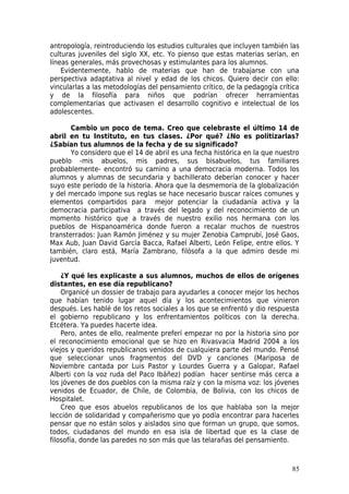 antropología, reintroduciendo los estudios culturales que incluyen también las
culturas juveniles del siglo XX, etc. Yo pienso que estas materias serían, en
líneas generales, más provechosas y estimulantes para los alumnos.
    Evidentemente, hablo de materias que han de trabajarse con una
perspectiva adaptativa al nivel y edad de los chicos. Quiero decir con ello:
vincularlas a las metodologías del pensamiento crítico, de la pedagogía crítica
y de la filosofía para niños que podrían ofrecer herramientas
complementarias que activasen el desarrollo cognitivo e intelectual de los
adolescentes.

       Cambio un poco de tema. Creo que celebraste el último 14 de
abril en tu Instituto, en tus clases. ¿Por qué? ¿No es politizarlas?
¿Sabían tus alumnos de la fecha y de su significado?
       Yo considero que el 14 de abril es una fecha histórica en la que nuestro
pueblo -mis abuelos, mis padres, sus bisabuelos, tus familiares
probablemente- encontró su camino a una democracia moderna. Todos los
alumnos y alumnas de secundaria y bachillerato deberían conocer y hacer
suyo este período de la historia. Ahora que la desmemoria de la globalización
y del mercado impone sus reglas se hace necesario buscar raíces comunes y
elementos compartidos para mejor potenciar la ciudadanía activa y la
democracia participativa a través del legado y del reconocimiento de un
momento histórico que a través de nuestro exilio nos hermana con los
pueblos de Hispanoamérica donde fueron a recalar muchos de nuestros
transterrados: Juan Ramón Jiménez y su mujer Zenobia Camprubí, José Gaos,
Max Aub, Juan David García Bacca, Rafael Alberti, León Felipe, entre ellos. Y
también, claro está, María Zambrano, filósofa a la que admiro desde mi
juventud.

    ¿Y qué les explicaste a sus alumnos, muchos de ellos de orígenes
distantes, en ese día republicano?
    Organicé un dossier de trabajo para ayudarles a conocer mejor los hechos
que habían tenido lugar aquel día y los acontecimientos que vinieron
después. Les hablé de los retos sociales a los que se enfrentó y dio respuesta
el gobierno republicano y los enfrentamientos políticos con la derecha.
Etcétera. Ya puedes hacerte idea.
    Pero, antes de ello, realmente preferí empezar no por la historia sino por
el reconocimiento emocional que se hizo en Rivasvacia Madrid 2004 a los
viejos y queridos republicanos venidos de cualquiera parte del mundo. Pensé
que seleccionar unos fragmentos del DVD y canciones (Mariposa de
Noviembre cantada por Luis Pastor y Lourdes Guerra y a Galopar, Rafael
Alberti con la voz ruda del Paco Ibáñez) podían hacer sentirse más cerca a
los jóvenes de dos pueblos con la misma raíz y con la misma voz: los jóvenes
venidos de Ecuador, de Chile, de Colombia, de Bolivia, con los chicos de
Hospitalet.
    Creo que esos abuelos republicanos de los que hablaba son la mejor
lección de solidaridad y compañerismo que yo podía encontrar para hacerles
pensar que no están solos y aislados sino que forman un grupo, que somos,
todos, ciudadanos del mundo en esa isla de libertad que es la clase de
filosofía, donde las paredes no son más que las telarañas del pensamiento.



                                                                            85
 