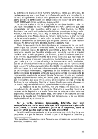 su extensión la dignidad de la humana naturaleza; libres, por otro lado, de
necias preocupaciones, que llevan la confusión al espíritu y la perturbación a
la vida, si lográramos producir una generación de hombres así educados
¿sería posible la continuación del actual orden de cosas? No sería posible.
(BLAS ZAMBRANO: Fines sociales de la educación)
    La película, vuelvo al hilo de la pregunta, es una joya filosófica, trata con
una gran delicadeza la vida y pensamiento de María Zambrano que está
interpretada por esa magnifica actriz que es Pilar Bardem. La María
Zambrano real murió en España después de haber pasado por un largo exilio:
México, Chile, Cuba, Italia, Suiza. Hoy un instituto en su Vélez-Málaga natal y
un aeropuerto, el de Málaga llevan su nombre, pero muchos, la gran mayoría
de la sociedad española, no sabe quien es María Zambrano. Cito 2 un texto
sobre el pensamiento de Zambrano que me gusta comentar en clase (sólo el
texto de M. Zambrano viene del libro, lo otro es cosecha mía)
    El eje del pensamiento de María Zambrano es la propuesta de una razón
poética que nos conduce a nuestras raíces, a nuestro interior, al territorio
donde sucesivas capas de sabiduría académica y banal han enterrado la
ignorancia, aquella que Sócrates ofrecía como eje de la reacción e impulso
hacia el saber, aquella propuesta que él mismo y María Zambrano acercaron
a los jóvenes, aquel reconocimiento de la propia ignorancia que nos coloca en
el inicio de nuestra propio ser y consciencia. María Zambrano es a la vez una
gran poeta que nos conduce al sosiego de la mano de su razón mediadora,
que es un desdoblamiento de su razón poética, que será el “único camino
para reconvertir la historia sacrificial de Occidente en una historia ética donde
el fondo trágico de la naturaleza humana quede superado en la construcción
de una sociedad democrática, regenerada de sus dolencias ancestrales. El
sentido iniciático del proceso señalado, queda así asumido en un proyecto de
regeneración moral de la sociedad” (Maria Zambrano). Y justo ahí, es donde
aparece el sueño de un camino, el camino para la democracia participativa,
del reencuentro, que para mí es ahora, el reencuentro con los jóvenes de
América, la raíz delicada y frágil de un Nuevo Mundo que aspira a florecer en
un mundo mejor en el viejo mundo, que sin duda todavía es posible.
        Su reacción, la de los alumnos, fue una mezcla de extrañeza y de
descubrimiento, de interés, de cercanía. Descubrir a aquellos hombres y
mujeres de la República y a María Zambrano ha sido para ellos toda una
experiencia intelectual pero, sobre todo, emocional y emocionante que les
coloca a la puerta del reconocimiento del pensamiento y de un pensar
implicado histórica y socialmente.

   Por la tarde, tampoco descansaste. Estuviste, muy bien
acompañada por cierto, en el acto que UCR organizó en la plaza de
Sant Jaume, la futura, esperemos, plaza de la República, ¿qué te
pareció? ¿Qué puedes explicarnos de este encuentro?
   Un acto emotivo que contenía los argumentos de una reivindicación y una
propuesta: ir a por la Tercera. ¡Vamos a por la III República Catalana y

2Cita extraída de: Luis Abellán: María Zambrano, una pensadora de nuestro tiempo,
Anthropos, Barcelona, 2006.




                                                                              87
 