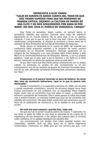 ENTREVISTA A ELOY PARDO
 “SALIR DE EUROPA ES DARSE CUENTA DEL TEDIO EN QUE
   NOS TIENEN SUMIDOS PARA QUE NO PENSEMOS DE
  MANERA CRÍTICA, DEJEMOS LA CULTURA EN MANOS DE
  UNA ÉLITE Y NO NOS APASIONEMOS POR NADA NI POR
NADIE. ASÍ QUE ¡VIVA EL PUEBLO DE VENEZUELA, CARAJO!”

       Eloy Pardo es periodista. Según cuenta, no siempre ejerce el
periodismo idealista que quisiera practicar pero trata de sobrevivir
dignamente en un mundo adverso. No es poca cosa ni es un objetivo
marginal. Y creo, por lo que sé, que lo hace muy bien. Como a los buenos
intelectuales comprometidos, le interesa la economía y forma parte de la
Comisión de Ética Profesional del Col.legi de Periodistes de Catalunya.
       Pardo estuvo en Venezuela en el verano de 2008. Allí impartió una
conferencia sobre economía española y la situación de varios asuntos
relacionados en un Ministerio venezolano. Participó igualmente en un
coloquio de Vía Campesina y en unas jornadas sobre Simón Bolívar y José
Martí en la Universidad Bolivariana de Venezuela. Además, y con sus propias
palabras, “viajé por el país: subí a pie el Roraima y me bañé en la bella
Adícora. Venezuela no resulta tan peligrosa como se suele decir”.
       Ni que decir tiene que Eloy Pardo piensa (críticamente) con su propia
cabeza. La entrevista es prueba de ello. Curiosamente (o no tan
curiosamente), uno de los nombres de guerra de Francisco Fernández Buey,
uno de los más admirados luchadores antifranquistas comunistas catalanes,
fue “Eloy”.
                                        *

       Empecemos si te parece haciendo un poco de balance. De estos
diez años de revolución bolivariana, ¿qué es lo que te parece más
destacable?
       Quisiera remontarme a mi experiencia personal. En 1999, con 19 años
y siendo estudiante universitario, escuché los primeros elogios hacia Hugo
Chávez proviniendo de una profesora mía, la arqueóloga María Eugenia
Aubet, quien hizo un comentario muy fino sobre el nuevo –y desconocido
entonces—presidente de Venezuela. Ella lo alabó porque le había escuchado
citar a Antonio Gramsci, un marxista maldito que casa con las corrientes más
rebeldes del comunismo. ¡No sabe Aubet cuanto hizo ese comentario suyo en
favor de mi politización de conciencia y, en la medida en que puedo, de
acción!

      No está mal para empezar, querido Eloy, nada mal.
      Así que ése fue mi primer recuerdo político de Chávez. Y realmente, no
fue hasta el golpe de 2002 en que toda la izquierda se da cuenta de la
importancia de esa Revolución y del peligro que suponía para el correcto
orden neoliberal, en su apogeo ideológico por aquellos días.
      Las conversaciones con amigos míos sobre aquellos hechos, son
imborrables, también. Eran los años duros de la última hegemonía
conservadora. Finalmente, en 2008, piso por vez primera ese país –-con


                                                                         89
 
