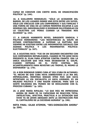 CAPAZ DE CONVIVIR CON CIERTO NIVEL DE EMANCIPACIÓN
POLÍTICA” (p. 144).

16. A GUILLERMO RENDUELES: “SÓLO LO ACOGEDOR DEL
BARRIO, DE LOS LUGARES DONDE UNO ESTÁ ENTRE LOS SUYOS,
SÓLO LOS VÍNCULOS CON LOS COMPAÑEROS Y SUS FAMILIAS Y
UNA FORMA DE VIDA EN LO COMÚN PERMITEN ESCAPAR A LAS
MISERIAS DEL INDIVIDUALISMO O DISMINUIR DILUYÉNDOLAS EN
LO COLECTIVO LAS PENAS CUANDO LA TRAGEDIA NOS
ALCANZA” (p. 152).

17. A CARLOS HUMBERTO REYES, DIRIGENTE SINDICAL Y
POLÍTICO HONDUREÑO: “LAS RESISTENCIAS AL GOLPE DE
ESTADO CONTRIBUYERON A SUPERAR LA RUPTURA QUE
SIEMPRE HA EXISTIDO ENTRE LOS MOVIMIENTOS SOCIALES CON
AGENDA    POLÍTICA     Y LOS   MOVIMIENTOS    POLÍTICO-
ELECTORALES” (p. 167).

18. A AGUSTINA RICO: “FUE EN UN SEGUNDO ENCUENTRO CON
SUS COMPAÑEROS REPUBLICANOS, CUANDO MI TÍO [JOSÉ RICO]
PRESENTÓ EL PLAN PARA ATENTAR CONTRA FRANCO. ERA LA
ÚNICA SOLUCIÓN QUE VEÍA PARA DESBARATAR EL GOLPE.
CUANDO     ENTRARA     EN   EL   PATIO   CENTRAL   DEL
ACUARTELAMIENTO PARA REVISTAR LAS TROPAS, ÉL MISMO LE
DISPARARÍA” (p. 179).

19. A RON RIDENOUR SOBRE CUBA AT SEA (CUBA EN ALTAMAR):
“EL HECHO DE QUE CUBA HAYA SOBREVIVIDO A LA IRA DEL
IMPERIALISMO, MIENTRAS NINGÚN OTRO PAÍS QUE HAYA
INTENTADO LA VÍA SOCIALISTA LO HAYA LOGRADO, ES UN
MILAGRO POLÍTICO Y UNA RAZÓN ESENCIAL PARA QUE LA
GENTE SOLIDARIA DEL MUNDO NO SE DESILUSIONE CON EL
PROCESO CUBANO.” (p. 185).

20. A JOSÉ MARÍA RIPALDA: “LO QUE MÁS ME IMPRESIONA
   AHORA DE MARX ES SU CAPACIDAD DE REACCIÓN TOTAL
   (INTELECTUAL, AFECTIVA, PRÁCTICA) A LA SITUACIÓN QUE
   VIVIÓ YA DE JOVEN ABOGADO ANTE LA DESTRUCCIÓN POR
   EL CAPITALISMO DE LA SOCIEDAD AGRARIA” (p. 196).

NOTA FINAL: GILAD ATZMON, “DES-SIONIZACIÓN AHORA”
(p. 204).




                                                      9
 