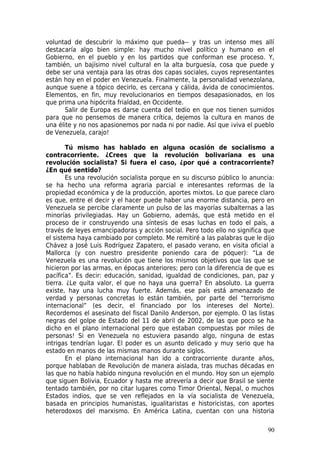 voluntad de descubrir lo máximo que pueda-- y tras un intenso mes allí
destacaría algo bien simple: hay mucho nivel político y humano en el
Gobierno, en el pueblo y en los partidos que conforman ese proceso. Y,
también, un bajísimo nivel cultural en la alta burguesía, cosa que puede y
debe ser una ventaja para las otras dos capas sociales, cuyos representantes
están hoy en el poder en Venezuela. Finalmente, la personalidad venezolana,
aunque suene a tópico decirlo, es cercana y cálida, ávida de conocimientos.
Elementos, en fin, muy revolucionarios en tiempos desapasionados, en los
que prima una hipócrita frialdad, en Occidente.
       Salir de Europa es darse cuenta del tedio en que nos tienen sumidos
para que no pensemos de manera crítica, dejemos la cultura en manos de
una élite y no nos apasionemos por nada ni por nadie. Así que ¡viva el pueblo
de Venezuela, carajo!

        Tú mismo has hablado en alguna ocasión de socialismo a
contracorriente. ¿Crees que la revolución bolivariana es una
revolución socialista? Si fuera el caso, ¿por qué a contracorriente?
¿En qué sentido?
        Es una revolución socialista porque en su discurso público lo anuncia:
se ha hecho una reforma agraria parcial e interesantes reformas de la
propiedad económica y de la producción, aportes mixtos. Lo que parece claro
es que, entre el decir y el hacer puede haber una enorme distancia, pero en
Venezuela se percibe claramente un pulso de las mayorías subalternas a las
minorías privilegiadas. Hay un Gobierno, además, que está metido en el
proceso de ir construyendo una síntesis de esas luchas en todo el país, a
través de leyes emancipadoras y acción social. Pero todo ello no significa que
el sistema haya cambiado por completo. Me remitiré a las palabras que le dijo
Chávez a José Luis Rodríguez Zapatero, el pasado verano, en visita oficial a
Mallorca (y con nuestro presidente poniendo cara de póquer): “La de
Venezuela es una revolución que tiene los mismos objetivos que las que se
hicieron por las armas, en épocas anteriores; pero con la diferencia de que es
pacífica”. Es decir: educación, sanidad, igualdad de condiciones, pan, paz y
tierra. ¿Le quita valor, el que no haya una guerra? En absoluto. La guerra
existe, hay una lucha muy fuerte. Además, ese país está amenazado de
verdad y personas concretas lo están también, por parte del “terrorismo
internacional” (es decir, el financiado por los intereses del Norte).
Recordemos el asesinato del fiscal Danilo Anderson, por ejemplo. O las listas
negras del golpe de Estado del 11 de abril de 2002, de las que poco se ha
dicho en el plano internacional pero que estaban compuestas por miles de
personas! Si en Venezuela no estuviera pasando algo, ninguna de estas
intrigas tendrían lugar. El poder es un asunto delicado y muy serio que ha
estado en manos de las mismas manos durante siglos.
        En el plano internacional han ido a contracorriente durante años,
porque hablaban de Revolución de manera aislada, tras muchas décadas en
las que no había habido ninguna revolución en el mundo. Hoy son un ejemplo
que siguen Bolivia, Ecuador y hasta me atrevería a decir que Brasil se siente
tentado también, por no citar lugares como Timor Oriental, Nepal, o muchos
Estados indios, que se ven reflejados en la vía socialista de Venezuela,
basada en principios humanistas, igualitaristas e historicistas, con aportes
heterodoxos del marxismo. En América Latina, cuentan con una historia

                                                                           90
 