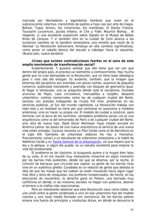 marcada por libertadores y legendarios hombres que viven en el
subconsciente colectivo, transmitido de padres a hijos casi por arte de magia.
Bolívar, Tupac Amaru, los cimarrones, los mambises, el Doctor Francia,
Toussaint Louverture, Jacobo Arbenz, el Che y Fidel, Maurice Bishop… Al
respecto, vi una excelente exposición sobre Zapata en el Museo de Bellas
Artes de Caracas. Y vi también otra en la ciudad de Coro alusiva a los
sucesivos cambios en la bandera venezolana, una enseña que nació de la
libertad. La Revolución bolivariana introdujo en ella cambios significativos,
como poner el caballo blanco del escudo a cabalgar hacia la izquierda.
¡Nuevo país, nueva bandera!

       ¿Crees que existen contradicciones fuertes en el seno de este
amplio movimiento de transformación social?
       Evidentemente. Y quisiera señalar que ello tiene que ver con que
dentro del propio país, el proceso va realmente a contracorriente. Hay mucha
gente que no cree demasiado en la Revolución, que no tiene base ideológica
para ir más allá del eslogan. Es evidente, también, que la imagen que
tenemos del socialismo son avenidas con pocos coches, ausencia de pequeño
comercio, publicidad inexistente y avenidas con bloques de geometría igual.
Al llegar a Venezuela, uno se pregunta dónde está el socialismo. Grandes
anuncios de Pepsi, caos circulatorio, mercadillos a tutiplén, desastre
urbanístico, centros comerciales como los de cualquier ciudad del Norte,
taxistas con pistolas trabajando de chulos full time, problemas en los
servicios públicos…el Sur del mundo capitalista. La Revolución trabaja con
todo esto y en realidad no tiene por qué centrarse en parecerse a modelos
anteriores, sino en hacer su propia vía. El modelo de ciudad a construir, para
terminar con la lacra de los ranchitos –verdadero problema social—no es una
arquitectura como la del extrarradio de París o de cualquier ciudad del Norte,
sino otra de nuevo tipo. Ojalá Oscar Niemeyer haya creado escuela en
América Latina: las bases de una nueva arquitectura al servicio de una nueva
vida están echadas. Caracas necesita un Plan Cerdà como el de Barcelona en
el siglo XIX. Ejemplos de urbanistas utópicos los hay a mansalva.
Precisamente, conocí a un estudiante de urbanismo venezolano y le hablé de
Ildefonso Cerdà y su Teoría General de la Urbanización, así que espero que la
lea y la aplique, si algún día puede: es un estudio excelente para mejorar la
vida del proletariado.
       El problema es de clasismo: la burguesía quiere a la mugre bien lejos
de su vista. A mi me resultó muy interesante moverme en algún momento
por los barrios más pudientes, desde los que se observa, por la noche, el
cinturón de barracas que circunda esa capital. La gente de los barrios ricos
vive en un auténtico ghetto: Carabobo es un reducto de gente que detesta la
idea de que las masas que les rodean se estén moviendo hacia algún lugar
más libre y lleno de conquistas. Los prefieren lumpenizados: de hecho, en las
elecciones de noviembre, la derecha ganó en Petare, una barriada muy
conflictiva en dónde, si las misiones sociales no llegan con potencia, abonan
el terreno a la mafias más reaccionarias.
       Pero es interesante observar que esta Revolución nace como todas: de
una unión entre la gente condenada a vivir en ese urbanismo hijo del modelo
clasista y una clase media formada con conciencia. De los barrios pobres
emana una fuerza de principios y conductas éticas, en dónde se denuncia la

                                                                           91
 