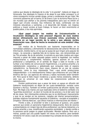 codicia que desata la ideología de la vida “a lo grande”, todavía en boga en
Venezuela. Esa ideología le impone al de abajo lo que debe conseguir (y el
cómo conseguirlo incluye vender droga, armas y condenarse de por vida). Me
conmovió pasearme por el barrio 23 de Enero o por la durísima Plaza Sucre y
ver murales que alertan a los jóvenes trabajadores para que no entren en
según qué círculos viciosos. Esa militancia de base, combinada con las
misiones educativas y sanitarias, y el desarrollo del Estado, con mejoras
públicas y mayor acceso al buen trabajo, le hacen un bien enormísimo al
pueblo pobre, a los más oprimidos.

       ¿Qué papel juegan los medios de (in)comunicación e
inculcación ideológica en este proceso? Algunos de esos medios
decían últimamente que Chávez asesinaba niños, practicaba la
santería en un lugar secreto de la selva y que además recibía
financiación rusa. ¿Qué ha hecho la revolución en este ámbito? ¿Hay
avances?
       Los medios de la Revolución son bastante inapreciables en la
normalidad cotidiana y últimamente leí declaraciones del anterior Ministro de
Información, Andrés Izarra, en las que se queja de que ningún acto popular de
masas –-la conocida y repetida foto de la marea roja-- era retransmitido por
las TVs privadas. No es de extrañar; lo extraño es que tales medios aún sigan
impunes a pesar de haber apoyado golpes contra la legalidad. Los medios
revolucionarios o, simplemente, honestos, apenas asoman en un nivel
profesional y competitivo, en el sentido de llegar a todo el mundo y de
tumbar a los medios de comunicación hegemónicos, a la prensa amarilla y la
radiotelevisión corporativa y globalizada que conquista todo el espacio
radioeléctrico. La Revolución hace cosas: dispone de un par de canales
televisivos, como la muy interesante Tves —que emite producciones
independientes— o la interesantísima Telesur que ambiciona ser una CNN de
América del Sur. Las agencias de noticias y radios nacionales están también
ahí. Pero quizá le falte mayor incidencia y quizás menos estatismo, defecto
este que es universal en casi todas las corporaciones públicas de
radiotelevisión.
       Existen publicaciones que a pesar de tener un apoyo en difusión del
Gobierno revolucionario no dejan de ser cuasi-clandestinas: revistas como
Question o Ko’Eyu. También se emiten publicaciones de difusión rápida, tipo
flyer. Me llegó a las manos uno que explicaba cómo el Gobierno combate a la
“guarimba económica”, es decir el mundo de los precios y no el del valor real
de las cosas. Son interesantes productos que no se distribuyen masivamente
y que no se venden en los quioscos, copados por diarios sensacionalistas,
grandes rotativos frontalmente opuestos al Gobierno -–excepto el aceptable y
simpático ‘Últimas Noticias’, que ofrece matices e informaciones de interés—.
       Frente a esto, al encender la tele o acercarse al quiosco, uno puede
apreciar que existe un panorama hegemónico desquiciante, lleno de voceros
y presentadores sin ningún tipo de ética profesional. Las típicas teleseries y la
prensa amarilla y rosa, amplificando supuestos escándalos y dando comba a
la paranoia social juegan su papel aculturador. Mandan todavía. Pero van a
menos, puesto que uno puede repetir mil veces una mentira: pero también
retratarse mil veces a ojos de una sociedad muy cansada de escuchar a diario
lo mismo.

                                                                              92
 