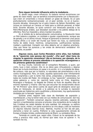 Pero siguen teniendo influencia entre la ciudadanía…
       Sí, desde luego, crean influencia. Es todavía normal encontrarse con
gente de clase media –que se beneficia económicamente con la Revolución--
que creen en sinsentidos o incluso deseen un golpe de Estado. Es un país
profundamente norteamericanizado –en el peor sentido, no en el bueno--
durante décadas. Venezuela fue el patio trasero de Nelson Rockefeller, que
incluso se construyó en Caracas un hotel para su disfrute personal, el Hotel
Ávila. Durante décadas, se quiso construir una Venezuela parecida a las
Petro-Monarquias árabes, que deseaban esconder a los pobres debajo de la
alfombra. Pero fue imposible y ahora mandan los pobres.
       En el ámbito de la democratización comunicativa, la Revolución tiene
un filón todavía a explotar, un combate a igualar urgentemente, aunque sea
de penalty y en el último minuto. Porque el panorama lo dominan unos pocos
medios afines a la visión del mundo que tienen los ricos, su cosmovisión
hecha de doble moral, mentiras, conspiraciones, justificaciones baratas,
maldad y publicidad. Competir con ellos debería ser un objetivo prioritario.
¡Hay que llenar los quioscos y las ondas de democracia verdadera! ¡En
Venezuela, se puede!

       Algunas voces, Juan Carlos Monedero entre ellos, han hablado
de la “oposición más penosa del mundo”. ¿Por qué? ¿Qué tiene de
singular la oposición venezolana? ¿No es hermana, por ejemplo, de la
oposición chilena al proceso allendista o la oposición nicaragüense a
los primeros gobiernos sandinistas?
       Es muy inculta. Coincido con el compañero Monedero, a quien, por
cierto, tuve a bien conocer. Ello no es óbice para infravalorarla y dejarse
llevar por la burla brechtiana sin pasar a la acción, ni ir a la batalla de ideas.
No conozco, más que por la historia, la naturaleza del pinochetismo o de la
contra nicaragüense. Pero, sin duda, aquellas oposiciones eran infinitamente
más sangrientas y por lo tanto más serias, preparadas y cohesionadas, en
todos los niveles del Poder. Sin embargo, la hoy “oposición” venezolana fue
antes gobierno y, como tal, reprimió tanto como en Chile, Argentina,
Nicaragua o Paraguay. La llegada de Chávez es fruto de aquellos años de
enorme represión y miseria: sólo hay que escuchar los excepcionales discos
de “Alí Primera” para darse cuenta de aquel grito de desespero social que
había en Venezuela, en donde a la pobreza se le sumaba la represión
practicada por Gobiernos semi-caudillistas y dictaroriales, hoy oportunamente
olvidados por la llamada “oposición”.
       Quienes antes negaron toda clase de libertades de expresión y
manifestación, y hoy la tienen toda con sus medios de comunicación. Son hoy
“la oposición”. También conservan algunos resortes policiales, capaces de
reprimir a manifestantes cercanos al proceso. Una compañera de la ciudad de
San Cristóbal me relató detalles de esta realidad. Sin embargo, su edificio
político, social, militar y en parte económico se vino abajo y sólo se mantiene
en algunos reductos (barrios ricos). Además, muchos se han ido del país,
elemento a tener en cuenta. Prefieren la vida supuestamente cómoda de
Europa o Estados Unidos, preferentemente de Miami, su verdadera Meca.
       Teniendo en cuenta que, según ellos, Chávez se ha apropiado de los
niños y practica ritos vudú, es normal que tales ricos se quieran ir. Yo
también me iría.

                                                                               93
 