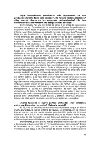 ¿Qué innovaciones económicas más importantes se han
producido durante todo este período? ¿Ha habido nacionalizaciones?
¿Hay control obrero en las empresas nacionalizadas? ¿Se han
disminuido sustantivamente las desigualdades sociales?
       En Venezuela, hay una ley de las 35 horas. Y las amas de casa cobran
un sueldo por ley. Es mucho más de lo que hay en Europa. No pude conocer
de primera mano todos los procesos de transformación económica. Pero me
informé, sobre todo gracias a un artículo extenso escrito por Luis Vargas, del
Ministerio de Planificación y Desarrollo. Sé que hay diferentes variables;
desde empresas del Estado a las de capital social de tipo cooperativo o
sociedades anónimas laborales. Hay una mezcla de empresa privada, aún
mayoritaria, con diferentes tipos de empresa tendente a repartir los
beneficios y las plusvalías. El objetivo económico a corto plazo de la
Revolución es un 33% del Estado, 33% cooperativo y 33% privado.
       En mi estancia en Caracas, coincidí con Miguel Riera y Elisa Nuria
Cabot, de la revista El Viejo Topo, que sí hicieron un viaje propiamente
dedicado a conocer la realidad obrera y sindical de Venezuela, muy rica y
dinámica. En mi viaje por el interior, pude ver desde el autocar o el taxi
grandes industrias nacionalizadas, como Sidor, una planta enormísima de
producción de acero que ya quisiéramos para nosotros en nuestra “ejemplar”
economía de servicios y finanzas. Observé también ejemplos de cartelismo
gráfico revolucionario, anunciando tales nacionalizaciones con grandes fotos
de trabajadores y orgullosos lemas. Es decir, allí pasa algo. Los protagonistas
son los trabajadores, una fuerza revolucionaria creciente: se ambiciona crear
un gran sindicato socialista e independiente del Estado.
       En Venezuela hay empresas básicas que han sido puestas en manos
del control público. Si se hace bien, no hay mejor control obrero que ése en
mi opinión. Y la forma de hacerlo bien es que el trabajador tenga
legislativamente más poder que la directiva que los administre, por lo que los
sindicatos deben incidir en ese punto. Además de PDVSA, antes conocida
como “el Estado dentro del Estado” y que necesita de un mayor ejercicio de
transparencia, el Estado ha comprado empresas de todo tipo, también
alimentarias. Es decir, la Administración pública nacional existe y apoya con
recursos a la producción no privada. En otros países, parece ser que el dinero
público sirve últimamente salvar bancos y grandes empresas privadas –
algunas de ellas, como es sabido, anteriormente públicas-- en quiebra.

       ¿Cómo funciona el nuevo partido unificado? ¿Hay tensiones
entre sus diferentes corrientes? ¿Prima la unidad?
       El PSUV es un desafío y no hay una unidad perfecta porque en él hay
mucha pluralidad, lo cual es síntoma de riqueza. Sin embargo, allí ha entrado
todo el mundo, muchos revolucionarios, pero también gente con intereses
diferentes. En Caracas, leí un interesante artículo de Alberto Müller Rojas,
alma mater de esa formación, en que decía que gestionar un partido con 5
millones de personas afiliadas era poco menos que una quimera.
       De momento, parece que ha habido entrismo de gente que de la noche
a la mañana se han convertido en “revolucionarios por conveniencia”. Existe
el fenómeno de la “boliburguesía”, que es esa parte de la burguesía
venezolana que apoya a Chávez porque de alguna manera obtienen paz en

                                                                            94
 
