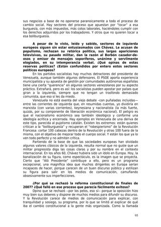 sus negocios a base de no oponerse paranoicamente a todo el proceso de
cambio social. Hay sectores del proceso que apuestan por “tocar” a esa
burguesía, con más impuestos, más cotos laborales, haciéndoles cumplir con
los derechos adquiridos por los trabajadores. Y otros que no quieren tocar a
esa boliburguesía.

       A pesar de lo visto, leído y sabido, sectores de izquierda
europeos siguen sin estar entusiasmados con Chávez. Le acusan de
populismo, rechazan su retórica política, sus largas apariciones
televisivas, su pasado militar, dan la razón al Borbón cazador-de-
osos y emisor de mensajes soporíferos, unánime y servilmente
elogiados, en su intemperancia verbal. ¿Qué opinas de estas
reservas políticas? ¿Están confundidos por entero estos sectores
políticos europeos?
       En los partidos socialistas hay muchos detractores del presidente de
Venezuela, aunque también algunos defensores. El PSOE aporta experiencia
municipalista y su apuesta de gestión por comunidades autónomas españolas
tiene una cierta “querencia” en algunos sectores venezolanos por su aspecto
práctico. Extrañará, pero es así: los socialistas pueden apostar por países que
giran a la izquierda, siempre que no tengan un trasfondo demasiado
comunista, que eso sí les da miedo.
       Venezuela no está exenta del viejo debate –con puñaladas incluidas—
entre las corrientes de izquierda que, en resumidas cuentas, yo dividiría en
marxista (con varias corrientes), keynesiana y nacionalista (la más fuerte,
quizás, por su componente de liberación económica nacional). El peligro es
que el nacionalismo económico sea también ideológico y conforme una
ideología acrítica y encerrada. Hay ejemplos en Venezuela de una deriva de
este tipo, parecida al pujolismo catalán. Existen los extremos: están quienes
critican a la “boliburguesía” y recuperan el “robespierismo” de la Revolución
Francesa: cortar 100 cabezas dentro de la Revolución y otras 100 fuera de la
misma, con el objetivo de mejorar todo el cuerpo social. Y están los que ya lo
ven todo perfecto y no admiten crítica.
       Partiendo de la base de que las sociedades europeas han olvidado
algunos valores clásicos de la izquierda, resulta normal que no guste que un
militar progresista diga las cosas claras y por su nombre en el contexto
internacional. En los años 60, Chávez hubiera sido un ídolo en Europa. Hoy, la
banalización de su figura, como espectáculo, es la imagen que se proyecta.
Cierto que “Aló Presidente” contribuye a ello, pero es un programa
excepcional, una magnífica idea que muchos dirigentes en Europa serían
incapaces de hacer, porque carecen de un buen discurso público y estilizan
su figura para salir en los medios de comunicación, camuflando
obsesivamente sus imperfecciones.

       ¿Por qué se rechazó la reforma constitucional de finales de
2007? ¿Qué falló en ese proceso que parecía fácilmente exitoso?
       Opino que se rechazó --por los pelos, eso sí-- porque la oposición hizo
muy bien sus deberes y dispone de muchos medios para difundir su discurso.
Y la Revolución carece de medios de comunicación para explicar, con
tranquilidad y sosiego, su programa, por lo que se limitó al explicar de qué
iba el cambio constitucional a la gente más organizada. Como la llamada

                                                                            95
 