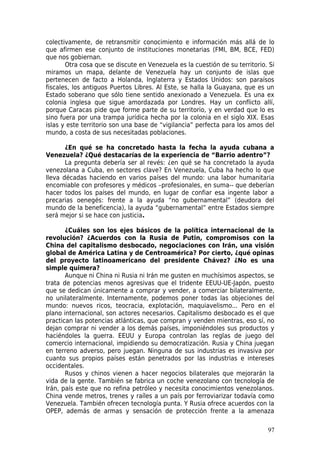 colectivamente, de retransmitir conocimiento e información más allá de lo
que afirmen ese conjunto de instituciones monetarias (FMI, BM, BCE, FED)
que nos gobiernan.
       Otra cosa que se discute en Venezuela es la cuestión de su territorio. Si
miramos un mapa, delante de Venezuela hay un conjunto de islas que
pertenecen de facto a Holanda, Inglaterra y Estados Unidos: son paraísos
fiscales, los antiguos Puertos Libres. Al Este, se halla la Guayana, que es un
Estado soberano que sólo tiene sentido anexionado a Venezuela. Es una ex
colonia inglesa que sigue amordazada por Londres. Hay un conflicto allí,
porque Caracas pide que forme parte de su territorio, y en verdad que lo es
sino fuera por una trampa jurídica hecha por la colonia en el siglo XIX. Esas
islas y este territorio son una base de “vigilancia” perfecta para los amos del
mundo, a costa de sus necesitadas poblaciones.

       ¿En qué se ha concretado hasta la fecha la ayuda cubana a
Venezuela? ¿Qué destacarías de la experiencia de “Barrio adentro”?
       La pregunta debería ser al revés: ¿en qué se ha concretado la ayuda
venezolana a Cuba, en sectores clave? En Venezuela, Cuba ha hecho lo que
lleva décadas haciendo en varios países del mundo: una labor humanitaria
encomiable con profesores y médicos –profesionales, en suma-- que deberían
hacer todos los países del mundo, en lugar de confiar esa ingente labor a
precarias oenegés: frente a la ayuda “no gubernamental” (deudora del
mundo de la beneficencia), la ayuda “gubernamental” entre Estados siempre
será mejor si se hace con justicia.

       ¿Cuáles son los ejes básicos de la política internacional de la
revolución? ¿Acuerdos con la Rusia de Putin, compromisos con la
China del capitalismo desbocado, negociaciones con Irán, una visión
global de América Latina y de Centroamérica? Por cierto, ¿qué opinas
del proyecto latinoamericano del presidente Chávez? ¿No es una
simple quimera?
       Aunque ni China ni Rusia ni Irán me gusten en muchísimos aspectos, se
trata de potencias menos agresivas que el tridente EEUU-UE-Japón, puesto
que se dedican únicamente a comprar y vender, a comerciar bilateralmente,
no unilateralmente. Internamente, podemos poner todas las objeciones del
mundo: nuevos ricos, teocracia, explotación, maquiavelismo... Pero en el
plano internacional, son actores necesarios. Capitalismo desbocado es el que
practican las potencias atlánticas, que compran y venden mientras, eso sí, no
dejan comprar ni vender a los demás países, imponiéndoles sus productos y
haciéndoles la guerra. EEUU y Europa controlan las reglas de juego del
comercio internacional, impidiendo su democratización. Rusia y China juegan
en terreno adverso, pero juegan. Ninguna de sus industrias es invasiva por
cuanto sus propios países están penetrados por las industrias e intereses
occidentales.
       Rusos y chinos vienen a hacer negocios bilaterales que mejorarán la
vida de la gente. También se fabrica un coche venezolano con tecnología de
Irán, país este que no refina petróleo y necesita conocimientos venezolanos.
China vende metros, trenes y raíles a un país por ferroviarizar todavía como
Venezuela. También ofrecen tecnología punta. Y Rusia ofrece acuerdos con la
OPEP, además de armas y sensación de protección frente a la amenaza

                                                                             97
 