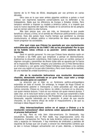 latente de la IV Flota de EEUU, desplegada por vez primera en varias
décadas.
       Otra cosa es lo que sean ambos gigantes asiáticos a países a nivel
político: son regímenes bastante conservadores que no defienden a los
trabajadores. Nada que los diferencia de Europa o Estados Unidos. Pero
tampoco vendrán a imponer su modelo a América Latina, ni a impedir que
surja la nueva izquierda del siglo XXI, forjada en la conciencia de los peligros
que se ciernen sobre la vida humana.
       Más bien pienso que, una vez más, es Venezuela la que puede
beneficiar a Rusia y China, en el sentido de influenciar políticamente a ambas
naciones. Esos dos países hace mucho tiempo que perdieron su energía
revolucionaria, el debate público e intercambio de ideas avanzadas que
hacen progresar las sociedades.

       ¿Por qué crees que Chávez ha apostado por una reorientación
estrictamente política de las FARC? ¿No se ha precipitado? Por lo que
sé ha habido netas críticas a su posición entre sectores de las
izquierda.
       Daré mi opinión personal. Yo creo que Chávez tiene absoluta razón en
su llamado a las FARC para que empiecen a pensar en desmovilizarse.
Analicemos la situación colombiana. Está madura para un cambio, porque el
régimen corrupto y paramilitar de Álvaro Uribe sólo se aguanta por la fuerza
de la imposición. Netamente, imagino una Colombia con un Polo Democrático
en el Gobierno y con gente como Piedad Córboba sumándose a los cambios
que vive una región en la que sólo Colombia y Perú viven fuera de la realidad,
de una realidad de unidad económica y social.

       ¿No es la revolución bolivariana una revolución demasiado
chavista, demasiado centrada en un gran líder, cuyo valor y coraje
nadie sensato pone en cuestión?
       La atracción por el líder es un fenómeno político-antropológico
extendido en todo el mundo. Sin embargo, la imagen de Hugo Chávez es
suficientemente potente e interesante y viene precedido por más gente
menos conocida. Chávez es muy básico: es cálido y humano en su discurso,
con quien merece dulzura. Y duro en sus misivas con quien merece dureza. Y
sabe citar, se le nota buen lector y buen actor. Yo creo que sorprendió a todo
el mundo con su programa televisivo ‘Aló Presidente’, el de más audiencia en
Venezuela, seguido sobretodo por la oposición. A pesar de que resulte
chocante, es una manera eficaz de evitar el maquiavelismo y de que su
mensaje e ideas lleguen tal cual.

       ¿Hay internacionalismo activo en el apoyo a Chávez y a la
revolución venezolana? ¿Qué sectores están apoyando activamente
el proceso bolivariano?
       Lo hay. Pero es más bien inter-americano. En Venezuela, hay
estudiantes becados con el Plan ALBA, hay organizaciones como Vía
Campesina, Campesinos Sin Tierra de toda América Latina que tienen voz,
voto y espacios en Venezuela. Y hay miembros de sindicatos y partidos de
izquierda de Europa que van al país a conocer los interesantes cambios que
se dan e incluso trabajan activamente con el país. Además, a Venezuela

                                                                             98
 