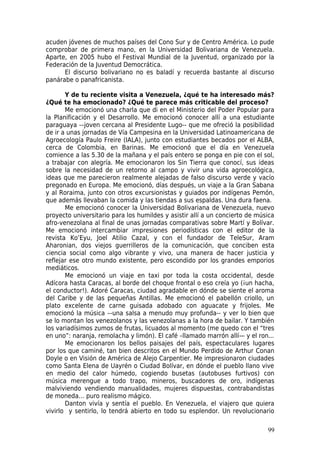 acuden jóvenes de muchos países del Cono Sur y de Centro América. Lo pude
comprobar de primera mano, en la Universidad Bolivariana de Venezuela.
Aparte, en 2005 hubo el Festival Mundial de la Juventud, organizado por la
Federación de la Juventud Democrática.
      El discurso bolivariano no es baladí y recuerda bastante al discurso
panárabe o panafricanista.

       Y de tu reciente visita a Venezuela, ¿qué te ha interesado más?
¿Qué te ha emocionado? ¿Qué te parece más criticable del proceso?
       Me emocionó una charla que di en el Ministerio del Poder Popular para
la Planificación y el Desarrollo. Me emocionó conocer allí a una estudiante
paraguaya -–joven cercana al Presidente Lugo-- que me ofreció la posibilidad
de ir a unas jornadas de Vía Campesina en la Universidad Latinoamericana de
Agroecología Paulo Freire (IALA), junto con estudiantes becados por el ALBA,
cerca de Colombia, en Barinas. Me emocionó que el día en Venezuela
comience a las 5.30 de la mañana y el país entero se ponga en pie con el sol,
a trabajar con alegría. Me emocionaron los Sin Tierra que conocí, sus ideas
sobre la necesidad de un retorno al campo y vivir una vida agroecológica,
ideas que me parecieron realmente alejadas de falso discurso verde y vacío
pregonado en Europa. Me emocionó, días después, un viaje a la Gran Sabana
y al Roraima, junto con otros excursionistas y guiados por indígenas Pemón,
que además llevaban la comida y las tiendas a sus espaldas. Una dura faena.
       Me emocionó conocer la Universidad Bolivariana de Venezuela, nuevo
proyecto universitario para los humildes y asistir allí a un concierto de música
afro-venezolana al final de unas jornadas comparativas sobre Martí y Bolívar.
Me emocionó intercambiar impresiones periodísticas con el editor de la
revista Ko’Eyu, Joel Atilio Cazal, y con el fundador de TeleSur, Aram
Aharonian, dos viejos guerrilleros de la comunicación, que conciben esta
ciencia social como algo vibrante y vivo, una manera de hacer justicia y
reflejar ese otro mundo existente, pero escondido por los grandes emporios
mediáticos.
       Me emocionó un viaje en taxi por toda la costa occidental, desde
Adícora hasta Caracas, al borde del choque frontal o eso creía yo (¡un hacha,
el conductor!). Adoré Caracas, ciudad agradable en dónde se siente el aroma
del Caribe y de las pequeñas Antillas. Me emocionó el pabellón criollo, un
plato excelente de carne guisada adobado con aguacate y frijoles. Me
emocionó la música –-una salsa a menudo muy profunda-- y ver lo bien que
se lo montan los venezolanos y las venezolanas a la hora de bailar. Y también
los variadísimos zumos de frutas, licuados al momento (me quedo con el “tres
en uno”: naranja, remolacha y limón). El café –llamado marrón allí— y el ron...
       Me emocionaron los bellos paisajes del país, espectaculares lugares
por los que caminé, tan bien descritos en el Mundo Perdido de Arthur Conan
Doyle o en Visión de América de Alejo Carpentier. Me impresionaron ciudades
como Santa Elena de Uayrén o Ciudad Bolívar, en dónde el pueblo llano vive
en medio del calor húmedo, cogiendo busetas (autobuses furtivos) con
música merengue a todo trapo, mineros, buscadores de oro, indígenas
malviviendo vendiendo manualidades, mujeres dispuestas, contrabandistas
de moneda… puro realismo mágico.
       Danton vivía y sentía el pueblo. En Venezuela, el viajero que quiera
vivirlo y sentirlo, lo tendrá abierto en todo su esplendor. Un revolucionario

                                                                             99
 