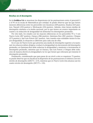 México en PISA 2009


Brechas en el desempeño

En la Gráfica 5.6 se muestran las dispersiones de las puntuaciones entre el percentil 5
y el 95 en la escala de Matemáticas por entidad. Se puede observar que las que tienen
menores diferencias entre los percentiles son Zacatecas (220 puntos), Sinaloa (223 pun-
tos), Nayarit (224 puntos) y Michoacán (224 puntos). Además, éstas tienen medias de
desempeño similares a la media nacional, por lo que tienen un avance importante en
cuanto a la reducción de desigualdad sin demeritar los desempeños promedio.
   Por otro lado, los estados con las mayores diferencias en los percentiles 95 y 5 son
Nuevo León (287 puntos), Oaxaca (286 puntos), Quintana Roo (281 puntos), Chiapas
(273 puntos) y San Luis Potosí (267 puntos). Aun cuando estas entidades tienen la ma-
yor desigualdad, la situación es diferente para cada una de ellas.
   En el caso de Nuevo León que presenta una media de desempeño superior a la nacio-
nal, los esfuerzos deben dirigirse a reducir la desigualdad sin decremento del desempeño
promedio; en Quintana Roo debe reducirse la desigualdad y mantener o incrementar el
desempeño promedio, mientras que en Oaxaca, San Luis Potosí y Chiapas debe redu-
cirse de manera efectiva la desigualdad a la vez que tienen que esforzarse por mejorar el
desempeño promedio.
   Finalmente, considerando que para pasar de un nivel a otro se requieren 75 puntos,
se puede observar que en Zacatecas la dispersión de las puntuaciones es inferior a los tres
niveles de desempeño (220/75 = 2.9), mientras que en Nuevo León ésta alcanza casi los
cuatro niveles de desempeño (287/75 = 3.8).




112
 