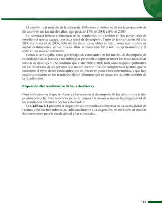 El cambio más notable en la subescala Reflexionar y evaluar se da en la proporción de
los alumnos en los niveles altos, que pasa de 17% en 2000 a 8% en 2009.
    La subescala Integrar e interpretar se ha mantenido sin cambios en los porcentajes de
estudiantes que se agrupan en cada nivel de desempeño. Tanto en la evaluación del año
2000 como en la de 2009, 50% de los alumnos se ubica en los niveles intermedios en
ambas evaluaciones; en los niveles altos se concentra 5% y 6%, respectivamente, y el
resto en los niveles inferiores.
    Como se anticipaba, estos porcentajes de estudiantes en los niveles de desempeño de
la escala global de Lectura y sus subescalas permiten interpretar mejor los resultados de las
medias de desempeño. Se confirma que entre 2000 y 2009 hubo una mejora significativa
en los resultados de los jóvenes que tienen menor nivel de competencia lectora, que se
mantiene el nivel de los estudiantes que se ubican en posiciones intermedias, y que hay
una disminución en los resultados de los alumnos que se sitúan en la parte superior de
la distribución.

Dispersión del rendimiento de los estudiantes

Otro indicador en el que se observa el avance en el desempeño de los alumnos es la dis-
persión o brecha. Este indicador permite conocer la mayor o menor homogeneidad de
los resultados obtenidos por los estudiantes.
   La Gráfica 6.3 presenta la dispersión de los resultados (brecha) en la escala global de
Lectura y en las tres subescalas. Adicionalmente a la dispersión, se incluyen las medias
de desempeño para la escala global y las subescalas.




                                                                                         119
 