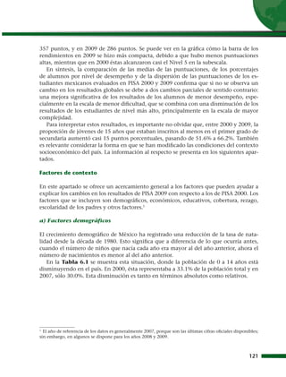 357 puntos, y en 2009 de 286 puntos. Se puede ver en la gráfica cómo la barra de los
rendimientos en 2009 se hizo más compacta, debido a que hubo menos puntuaciones
altas, mientras que en 2000 éstas alcanzaron casi el Nivel 5 en la subescala.
   En síntesis, la comparación de las medias de las puntuaciones, de los porcentajes
de alumnos por nivel de desempeño y de la dispersión de las puntuaciones de los es-
tudiantes mexicanos evaluados en PISA 2000 y 2009 confirma que si no se observa un
cambio en los resultados globales se debe a dos cambios parciales de sentido contrario:
una mejora significativa de los resultados de los alumnos de menor desempeño, espe-
cialmente en la escala de menor dificultad, que se combina con una disminución de los
resultados de los estudiantes de nivel más alto, principalmente en la escala de mayor
complejidad.
   Para interpretar estos resultados, es importante no olvidar que, entre 2000 y 2009, la
proporción de jóvenes de 15 años que estaban inscritos al menos en el primer grado de
secundaria aumentó casi 15 puntos porcentuales, pasando de 51.6% a 66.2%. También
es relevante considerar la forma en que se han modificado las condiciones del contexto
socioeconómico del país. La información al respecto se presenta en los siguientes apar-
tados.

Factores de contexto

En este apartado se ofrece un acercamiento general a los factores que pueden ayudar a
explicar los cambios en los resultados de PISA 2009 con respecto a los de PISA 2000. Los
factores que se incluyen son demográficos, económicos, educativos, cobertura, rezago,
escolaridad de los padres y otros factores.1

a) Factores demográficos

El crecimiento demográfico de México ha registrado una reducción de la tasa de nata-
lidad desde la década de 1980. Esto significa que a diferencia de lo que ocurría antes,
cuando el número de niños que nacía cada año era mayor al del año anterior, ahora el
número de nacimientos es menor al del año anterior.
   En la Tabla 6.1 se muestra esta situación, donde la población de 0 a 14 años está
disminuyendo en el país. En 2000, ésta representaba a 33.1% de la población total y en
2007, sólo 30.0%. Esta disminución es tanto en términos absolutos como relativos.




1
   El año de referencia de los datos es generalmente 2007, porque son las últimas cifras oficiales disponibles;
sin embargo, en algunos se dispone para los años 2008 y 2009.



                                                                                                          121
 
