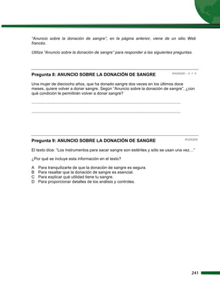 “Anuncio sobre la donación de sangre”, en la página anterior, viene de un sitio Web
francés.

Utiliza “Anuncio sobre la donación de sangre” para responder a las siguientes preguntas.




Pregunta 8: ANUNCIO SOBRE LA DONACIÓN DE SANGRE                                                                            R429Q08 – 0 1 9


Una mujer de dieciocho años, que ha donado sangre dos veces en los últimos doce
meses, quiere volver a donar sangre. Según “Anuncio sobre la donación de sangre”, ¿con
qué condición le permitirán volver a donar sangre?

...................................................................................................................................

...................................................................................................................................




Pregunta 9: ANUNCIO SOBRE LA DONACIÓN DE SANGRE                                                                                       R429Q09


El texto dice: “Los instrumentos para sacar sangre son estériles y sólo se usan una vez…”

¿Por qué se incluye esta información en el texto?

A    Para tranquilizarte de que la donación de sangre es segura.
B    Para resaltar que la donación de sangre es esencial.
C    Para explicar qué utilidad tiene tu sangre.
D    Para proporcionar detalles de los análisis y controles.




                                                                                                                                         241
 