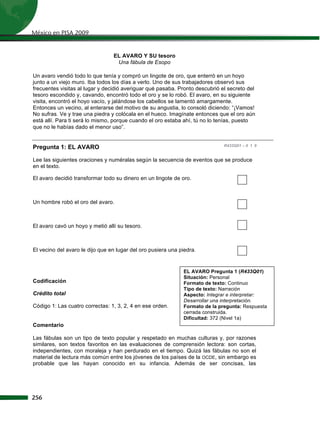 México en PISA 2009


                                 EL AVARO Y SU tesoro
                                  Una fábula de Esopo

Un avaro vendió todo lo que tenía y compró un lingote de oro, que enterró en un hoyo
junto a un viejo muro. Iba todos los días a verlo. Uno de sus trabajadores observó sus
frecuentes visitas al lugar y decidió averiguar qué pasaba. Pronto descubrió el secreto del
tesoro escondido y, cavando, encontró todo el oro y se lo robó. El avaro, en su siguiente
visita, encontró el hoyo vacío, y jalándose los cabellos se lamentó amargamente.
Entonces un vecino, al enterarse del motivo de su angustia, lo consoló diciendo: “¡Vamos!
No sufras. Ve y trae una piedra y colócala en el hueco. Imagínate entonces que el oro aún
está allí. Para ti será lo mismo, porque cuando el oro estaba ahí, tú no lo tenías, puesto
que no le habías dado el menor uso”.


Pregunta 1: EL AVARO                                                          R433Q01 – 0 1 9


Lee las siguientes oraciones y numéralas según la secuencia de eventos que se produce
en el texto.

El avaro decidió transformar todo su dinero en un lingote de oro.



Un hombre robó el oro del avaro.



El avaro cavó un hoyo y metió allí su tesoro.



El vecino del avaro le dijo que en lugar del oro pusiera una piedra.


                                                              EL AVARO Pregunta 1 (R433Q01)
                                                              Situación: Personal
Codificación                                                  Formato de texto: Continuo
                                                              Tipo de texto: Narración
Crédito total                                                 Aspecto: Integrar e interpretar:
                                                              Desarrollar una interpretación.
Código 1: Las cuatro correctas: 1, 3, 2, 4 en ese orden.      Formato de la pregunta: Respuesta
                                                              cerrada construida.
                                                              Dificultad: 372 (Nivel 1a)
Comentario

Las fábulas son un tipo de texto popular y respetado en muchas culturas y, por razones
similares, son textos favoritos en las evaluaciones de comprensión lectora: son cortas,
independientes, con moraleja y han perdurado en el tiempo. Quizá las fábulas no son el
material de lectura más común entre los jóvenes de los países de la OCDE, sin embargo es
probable que las hayan conocido en su infancia. Además de ser concisas, las




256
 