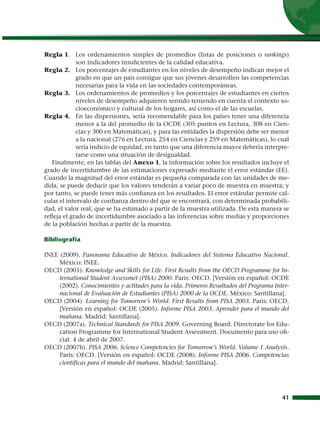 Regla 1. 	 Los ordenamientos simples de promedios (listas de posiciones o rankings)
             son indicadores insuficientes de la calidad educativa.
Regla 2. 	 Los porcentajes de estudiantes en los niveles de desempeño indican mejor el
             grado en que un país consigue que sus jóvenes desarrollen las competencias
             necesarias para la vida en las sociedades contemporáneas.
Regla 3. 	 Los ordenamientos de promedios y los porcentajes de estudiantes en ciertos
             niveles de desempeño adquieren sentido teniendo en cuenta el contexto so-
             cioeconómico y cultural de los hogares, así como el de las escuelas.
Regla 4. 	 En las dispersiones, sería recomendable para los países tener una diferencia
             menor a la del promedio de la OCDE (305 puntos en Lectura, 308 en Cien-
             cias y 300 en Matemáticas), y para las entidades la dispersión debe ser menor
             a la nacional (276 en Lectura, 254 en Ciencias y 259 en Matemáticas), lo cual
             sería indicio de equidad, en tanto que una diferencia mayor debería interpre-
             tarse como una situación de desigualdad.
   Finalmente, en las tablas del Anexo 1, la información sobre los resultados incluye el
grado de incertidumbre de las estimaciones expresado mediante el error estándar (EE).
Cuando la magnitud del error estándar es pequeña comparada con las unidades de me-
dida, se puede deducir que los valores tenderán a variar poco de muestra en muestra; y
por tanto, se puede tener más confianza en los resultados. El error estándar permite cal-
cular el intervalo de confianza dentro del que se encontrará, con determinada probabili-
dad, el valor real, que se ha estimado a partir de la muestra utilizada. De esta manera se
refleja el grado de incertidumbre asociado a las inferencias sobre medias y proporciones
de la población hechas a partir de la muestra.

Bibliografía

INEE (2009). Panorama Educativo de México. Indicadores del Sistema Educativo Nacional.
     México: INEE.
OECD (2001). Knowledge and Skills for Life. First Results from the OECD Programme for In-
     ternational Student Assessmet (PISA) 2000. Paris: OECD. [Versión en español: OCDE
     (2002). Conocimientos y actitudes para la vida. Primeros Resultados del Programa Inter-
     nacional de Evaluación de Estudiantes (PISA) 2000 de la OCDE. México: Santillana].
OECD (2004). Learning for Tomorrow’s World. First Results from PISA 2003. Paris: OECD.
     [Versión en español: OCDE (2005). Informe PISA 2003. Aprender para el mundo del
     mañana. Madrid: Santillana].
OECD (2007a). Technical Standards for PISA 2009. Governing Board. Directorate for Edu-
     cation Programme for International Student Assessment. Documento para uso ofi-
     cial. 4 de abril de 2007.
OECD (2007b). PISA 2006. Science Competencies for Tomorrow’s World. Volume 1 Analysis.
     Paris: OECD. [Versión en español: OCDE (2008). Informe PISA 2006. Competencias
     científicas para el mundo del mañana. Madrid: Santillana].




                                                                                         41
 