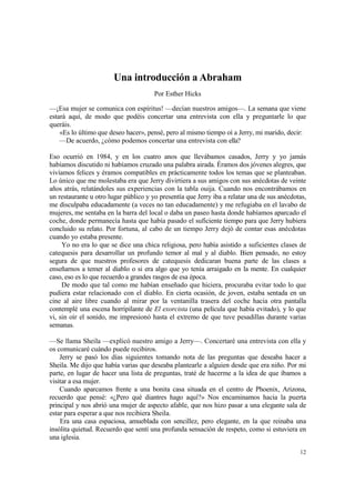Una introducción a Abraham
                                       Por Esther Hicks

—¡Esa mujer se comunica con espíritus! —decían nuestros amigos—. La semana que viene
estará aquí, de modo que podéis concertar una entrevista con ella y preguntarle lo que
queráis.
    «Es lo último que deseo hacer», pensé, pero al mismo tiempo oí a Jerry, mi marido, decir:
    —De acuerdo, ¿cómo podemos concertar una entrevista con ella?

Eso ocurrió en 1984, y en los cuatro anos que llevábamos casados, Jerry y yo jamás
habíamos discutido ni habíamos cruzado una palabra airada. Éramos dos jóvenes alegres, que
vivíamos felices y éramos compatibles en prácticamente todos los temas que se planteaban.
Lo único que me molestaba era que Jerry divirtiera a sus amigos con sus anécdotas de veinte
años atrás, relatándoles sus experiencias con la tabla ouija. Cuando nos encontrábamos en
un restaurante u otro lugar público y yo presentía que Jerry iba a relatar una de sus anécdotas,
me disculpaba educadamente (a veces no tan educadamente) y me refugiaba en el lavabo de
mujeres, me sentaba en la barra del local o daba un paseo hasta donde habíamos aparcado el
coche, donde permanecía hasta que había pasado el suficiente tiempo para que Jerry hubiera
concluido su relato. Por fortuna, al cabo de un tiempo Jerry dejó de contar esas anécdotas
cuando yo estaba presente.
     Yo no era lo que se dice una chica religiosa, pero había asistido a suficientes clases de
catequesis para desarrollar un profundo temor al mal y al diablo. Bien pensado, no estoy
segura de que nuestros profesores de catequesis dedicaran buena parte de las clases a
enseñarnos a temer al diablo o si era algo que yo tenía arraigado en la mente. En cualquier
caso, eso es lo que recuerdo a grandes rasgos de esa época.
     De modo que tal como me habían enseñado que hiciera, procuraba evitar todo lo que
pudiera estar relacionado con el diablo. En cierta ocasión, de joven, estaba sentada en un
cine al aire libre cuando al mirar por la ventanilla trasera del coche hacia otra pantalla
contemplé una escena horripilante de El exorcista (una película que había evitado), y lo que
vi, sin oír el sonido, me impresionó hasta el extremo de que tuve pesadillas durante varias
semanas.

—Se llama Sheila —explicó nuestro amigo a Jerry—. Concertaré una entrevista con ella y
os comunicaré cuándo puede recibiros.
    Jerry se pasó los días siguientes tomando nota de las preguntas que deseaba hacer a
Sheila. Me dijo que había varias que deseaba plantearle a alguien desde que era niño. Por mi
parte, en lugar de hacer una lista de preguntas, traté de hacerme a la idea de que íbamos a
visitar a esa mujer.
    Cuando aparcamos frente a una bonita casa situada en el centro de Phoenix, Arizona,
recuerdo que pensé: «¿Pero qué diantres hago aquí?» Nos encaminamos hacia la puerta
principal y nos abrió una mujer de aspecto afable, que nos hizo pasar a una elegante sala de
estar para esperar a que nos recibiera Sheila.
    Era una casa espaciosa, amueblada con sencillez, pero elegante, en la que reinaba una
insólita quietud. Recuerdo que sentí una profunda sensación de respeto, como si estuviera en
una iglesia.

                                                                                             12
 
