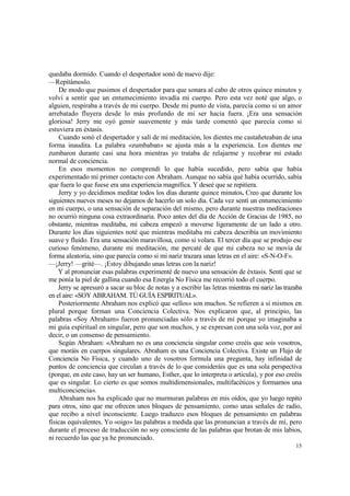 quedaba dormido. Cuando el despertador sonó de nuevo dije:
—Repitámoslo.
    De modo que pusimos el despertador para que sonara al cabo de otros quince minutos y
volví a sentir que un entumecimiento invadía mi cuerpo. Pero esta vez noté que algo, o
alguien, respiraba a través de mi cuerpo. Desde mi punto de vista, parecía como si un amor
arrebatado fluyera desde lo más profundo de mi ser hacia fuera. ¡Era una sensación
gloriosa! Jerry me oyó gemir suavemente y más tarde comentó que parecía como si
estuviera en éxtasis.
    Cuando sonó el despertador y salí de mi meditación, los dientes me castañeteaban de una
forma inaudita. La palabra «zumbaban» se ajusta más a la experiencia. Los dientes me
zumbaron durante casi una hora mientras yo trataba de relajarme y recobrar mi estado
normal de conciencia.
    En esos momentos no comprendí lo que había sucedido, pero sabía que había
experimentado mi primer contacto con Abraham. Aunque no sabía qué había ocurrido, sabía
que fuera lo que fuese era una experiencia magnífica. Y deseé que se repitiera.
    Jerry y yo decidimos meditar todos los días durante quince minutos. Creo que durante los
siguientes nueves meses no dejamos de hacerlo un solo día. Cada vez sentí un entumecimiento
en mi cuerpo, o una sensación de separación del mismo, pero durante nuestras meditaciones
no ocurrió ninguna cosa extraordinaria. Poco antes del día de Acción de Gracias de 1985, no
obstante, mientras meditaba, mi cabeza empezó a moverse ligeramente de un lado a otro.
Durante los días siguientes noté que mientras meditaba mi cabeza describía un movimiento
suave y fluido. Era una sensación maravillosa, como si volara. El tercer día que se produjo ese
curioso fenómeno, durante mi meditación, me percaté de que mi cabeza no se movía de
forma aleatoria, sino que parecía como si mi nariz trazara unas letras en el aire: «S-N-O-F».
—¡Jerry! —grité—. ¡Estoy dibujando unas letras con la nariz!
    Y al pronunciar esas palabras experimenté de nuevo una sensación de éxtasis. Sentí que se
me ponía la piel de gallina cuando esa Energía No Física me recorrió todo el cuerpo.
    Jerry se apresuró a sacar su bloc de notas y a escribir las letras mientras mi nariz las trazaba
en el aire: «SOY ABRAHAM. TÚ GUÍA ESPIRITUAL».
    Posteriormente Abraham nos explicó que «ellos» son muchos. Se refieren a sí mismos en
plural porque forman una Conciencia Colectiva. Nos explicaron que, al principio, las
palabras «Soy Abraham» fueron pronunciadas sólo a través de mí porque yo imaginaba a
mi guía espiritual en singular, pero que son muchos, y se expresan con una sola voz, por así
decir, o un consenso de pensamiento.
    Según Abraham: «Abraham no es una conciencia singular como creéis que sois vosotros,
que moráis en cuerpos singulares. Abraham es una Conciencia Colectiva. Existe un Flujo de
Conciencia No Física, y cuando uno de vosotros formula una pregunta, hay infinidad de
puntos de conciencia que circulan a través de lo que consideráis que es una sola perspectiva
(porque, en este caso, hay un ser humano, Esther, que lo interpreta o articula), y por eso creéis
que es singular. Lo cierto es que somos multidimensionales, multifacéticos y formamos una
multiconciencia».
    Abraham nos ha explicado que no murmuran palabras en mis oídos, que yo luego repito
para otros, sino que me ofrecen unos bloques de pensamiento, como unas señales de radio,
que recibo a nivel inconsciente. Luego traduzco esos bloques de pensamiento en palabras
físicas equivalentes. Yo «oigo» las palabras a medida que las pronuncian a través de mí, pero
durante el proceso de traducción no soy consciente de las palabras que brotan de mis labios,
ni recuerdo las que ya he pronunciado.
                                                                                                 15
 
