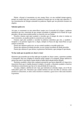Dijiste: «Gozaré al encarnarme en este cuerpo físico, en una realidad tiempo-espacio,
porque ese medio hará que concentre la poderosa Energía que soy en algo más específico. Y
esa concentración de Energía contendrá un poderoso ímpetu que me permitirá avanzar con
alegría».

Sabemos quién eres

Así pues, te encarnaste en este maravilloso cuerpo con el recuerdo de la alegre y poderosa
naturaleza que eres, consciente de que siempre recordarás el esplendor de la Fuente de la que
procedes y de que nunca podrás perder tu conexión con esa Fuente.
    Nosotros estamos aquí para ayudarte a recordar que al margen de cómo te sientas en
estos momentos, no puedes perder tu conexión con esa fuente.
    Estamos aquí para ayudarte a recordar la poderosa naturaleza que eres, y ayudarte a
recuperar a esa persona segura de sí, alegre, siempre en busca de algo maravilloso en que
centrar su atención.
    Puesto que sabemos quién eres, no nos costará ayudarte a recordar quién eres.
    Puesto que sabemos de dónde procedes, no nos costará recordarte de dónde procedes.
    Puesto que sabemos lo que deseas, te guiaremos fácilmente a que consigas lo que deseas.

No hay nada que no puedas ser, hacer o tener

Queremos que recuerdes que no hay nada que no puedas ser, hacer o tener, y queremos ayudarte
a conseguirlo. Pero nos complace tu situación actual, aunque a ti te disguste, porque sabemos lo
gozoso que será el viaje desde el punto donde te hallas ahora adonde deseas dirigirte.
    Deseamos ayudarte a dejar atrás cualquier percepción que hayas adquirido a lo largo de tu
trayectoria física que te impida alcanzar tu alegría y tu poder, y deseamos ayudarte a reactivar
el poderoso conocimiento que late en lo más profundo de lo que eres.
    Así pues, relájate y disfruta de este viaje, que realizarás en cómodas etapas, con el fin de
redescubrir quién eres. Deseamos que cuando termines de leer este libro te conozcas como
nosotros te conocemos, te ames como nosotros te amamos y goces de tu vida como nosotros
la gozamos.




                                                                                             23
 