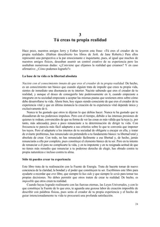 3
                          Tú creas tu propia realidad

Hace poco, nuestros amigos Jerry y Esther leyeron esta frase: «Tú eres el creador de tu
propia realidad». (Habían descubierto los libros de Seth, de Jane Roberts.) Para ellos
representó una perspectiva a la par emocionante e inquietante, pues, al igual que muchos de
nuestros amigos físicos, deseaban asumir un control creativo de su experiencia pero les
asaltaban numerosas dudas: «¿Conviene que elijamos la realidad que creamos? Y en caso
afirmativo: ¿Cómo podemos lograrlo?»

La base de tu vida es la libertad absoluta

Naciste con el conocimiento innato de que eres el creador de tu propia realidad. De hecho,
es un conocimiento tan básico que cuando alguien trata de impedir que crees tu propia vida,
sientes de inmediato una disonancia en tu interior. Naciste sabiendo que eres el creador de tu
realidad, y aunque el deseo de conseguirlo late poderosamente en ti, cuando empezaste a
integrarte en tu sociedad empezaste a aceptar las mismas pautas que sostienen otros sobre cómo
debe desarrollarse tu vida. Ahora bien, hoy sigues siendo consciente de que eres el creador de tu
experiencia vital y que en última instancia la creación de tu experiencia vital depende única y
exclusivamente de ti.
    Nunca te ha gustado que otros te dijeran lo que debías hacer. Nunca te ha gustado que te
disuadieran de tus poderosos impulsos. Pero con el tiempo, debido a las intensas presiones de
quienes te rodean, convencidos de que su forma de ver las cosas es más válida que la tuya (y, por
tanto, más adecuada), poco a poco renunciaste a tu determinación de dirigir tu vida. Con
frecuencia te parecía más fácil adaptarte a sus criterios sobre lo que te convenía que imponer
los tuyos. Pero al adaptarte a los intentos de tu sociedad de obligarte a encajar en ella, y tratar
de evitarte problemas, has renunciado sin pretenderlo a tu fundamento básico: tu libertad total y
absoluta de crear. Con todo, no has renunciado fácilmente a esa libertad y, de hecho, jamás
renunciarás a ella por completo, pues constituye el elemento básico de tu ser. Pero en tu intento
de renunciar a él para no complicarte la vida, y en tu impotente y en tu resignada actitud de que
no tienes más remedio que renunciar a tu poderoso derecho de elegir, has obrado contra tu
propia naturaleza e incluso contra tu alma.

Sólo tú puedes crear tu experiencia

Este libro trata de tu realineación con la Fuente de Energía. Trata de hacerte tomar de nuevo
conciencia de la claridad, la bondad y el poder que constituyen tu ser. Escribimos este libro para
ayudarte a recordar que eres libre, que siempre lo has sido y que siempre lo serás para tomar tus
propias decisiones. No debes permitir que otros traten de crear tu realidad. De hecho, es
imposible que otros creen tu realidad.
   Cuando hayas logrado realinearte con las fuerzas eternas, las Leyes Universales, y con lo
que constituye la Fuente de lo que eres, te aguarda una gozosa labor de creación imposible de
describir con palabras físicas, pues serás el creador de tu propia experiencia y el hecho de
guiar intencionadamente tu vida te procurará una profunda satisfacción.

                                                                                                24
 