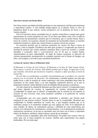 Sois Seres eternos con forma física

Sois Seres eternos que habéis decidido participar en esta experiencia vital física por numerosas
y maravillosas razones. Y esta realidad tiempo-espacio en el planeta Tierra os sirve de
plataforma desde la que enfocar vuestra perspectiva con el propósito de llevar a cabo
vuestra creación.
    Sois la Conciencia eterna, encarnados hoy en vuestros maravillosos cuerpos para gozar
intensamente de vuestro propósito de crear. El ser físico que definís como «Tú» se halla en
Primera Línea del pensamiento, mientras que la Conciencia, que es vuestra Fuente, fluye a
través de vosotros. En ocasiones, durante los momentos de incontenible euforia, os mostráis
totalmente receptivos y dejáis que vuestra Fuente se exprese a través de vosotros.
    En ocasiones permitís que la auténtica naturaleza de vuestro Ser fluya a través de
vosotros y otras lo impedís. Escribimos este libro para ayudaros a comprender que tenéis la
facultad de permitir que vuestra auténtica naturaleza fluya a través de vosotros, y cuando
aprendáis a conectaros total y conscientemente con el Tú que es vuestra Fuente,
experimentaréis un gozo indescriptible. Al elegir de manera consciente la dirección de
vuestros pensamientos, permaneceréis en constante conexión con la Fuente de Energía, con
Dios, con la alegría y con todo lo que consideráis beneficioso.

La base de vuestra vida es el Bienestar total

El Bienestar es la base de este Universo. El Bienestar es la base de Todo Cuanto Existe.
Fluye hacia y a través de vosotros. Sólo debéis permitir que lo haga. Al igual que el aire
que respiráis, sólo tenéis que mostraros receptivos, relajaros y dejar que fluya a través de
vuestro Ser.
    En este libro os enseñaremos a permitir conscientemente que se produzca la conexión
natural con la Corriente de Bienestar. Os enseñaremos a recordar quiénes sois para que
podáis llevar a cabo la creación de vuestra experiencia vital como pretendíais hacer antes de
encarnaros en este cuerpo físico, y en esta magnífica experiencia decisiva, en la que os
propusisteis expresar vuestra libertad a través de múltiples formas gozosas y cocreativas.
    ¿Os dais cuenta de la cantidad de Bienestar que fluye hacia vosotros? ¿Comprendéis hasta
qué punto depende de vosotros la orquestación de vuestras circunstancias vitales?
¿Comprendéis lo mucho que os adoran? ¿Comprendéis que la creación de este planeta, la
creación de este Universo, tiene como propósito contribuir a la perfección de vuestra
experiencia?
    ¿Comprendéis que sois seres amados, bendecidos y adorados, que formáis parte
integrante de este proceso creativo? Nuestro deseo es que lo comprendáis. Deseamos que
comprendáis la bendita naturaleza de vuestro Ser, y que busquéis pruebas que os lo
confirmen, porque os lo mostramos siempre que sois capaces de verlo: en la alineación de
unos amantes, de dinero, de experiencias gozosas e infinidad de cosas maravillosas que
existen; en la alineación de circunstancias y acontecimientos, y en la alineación de asombrosas
experiencias cocreativas, en las que os encontráis unos con otros con el único e importante
motivo de deleitaros, satisfacer vuestros deseos y gozar de ese momento.
    Vuestro avance es imparable, debe serlo forzosamente. No podéis sino avanzar. Pero no
estáis aquí con el único propósito de avanzar, también para experimentar una alegría
desbordante. Por eso estáis aquí.

                                                                                             25
 