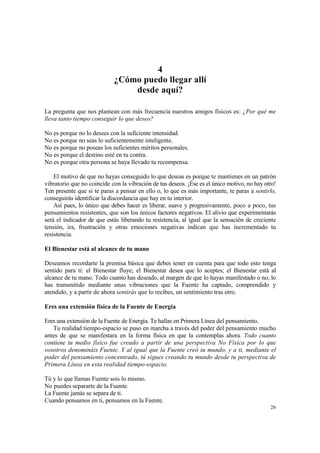4
                            ¿Cómo puedo llegar allí
                                desde aquí?

La pregunta que nos plantean con más frecuencia nuestros amigos físicos es: ¿Por qué me
lleva tanto tiempo conseguir lo que deseo?

No es porque no lo desees con la suficiente intensidad.
No es porque no seas lo suficientemente inteligente.
No es porque no poseas los suficientes méritos personales.
No es porque el destino esté en tu contra.
No es porque otra persona se haya llevado tu recompensa.

    El motivo de que no hayas conseguido lo que deseas es porque te mantienes en un patrón
vibratorio que no coincide con la vibración de tus deseos. ¡Ése es el único motivo, no hay otro!
Ten presente que si te paras a pensar en ello o, lo que es más importante, te paras a sentirlo,
conseguirás identificar la discordancia que hay en tu interior.
    Así pues, lo único que debes hacer es liberar, suave y progresivamente, poco a poco, tus
pensamientos resistentes, que son los únicos factores negativos. El alivio que experimentarás
será el indicador de que estás liberando tu resistencia, al igual que la sensación de creciente
tensión, ira, frustración y otras emociones negativas indican que has incrementado tu
resistencia.

El Bienestar está al alcance de tu mano

Deseamos recordarte la premisa básica que debes tener en cuenta para que todo esto tenga
sentido para ti: el Bienestar fluye; el Bienestar desea que lo aceptes; el Bienestar está al
alcance de tu mano. Todo cuanto has deseado, al margen de que lo hayas manifestado o no, lo
has transmitido mediante unas vibraciones que la Fuente ha captado, comprendido y
atendido, y a partir de ahora sentirás que lo recibes, un sentimiento tras otro.

Eres una extensión física de la Fuente de Energía

Eres una extensión de la Fuente de Energía. Te hallas en Primera Línea del pensamiento.
   Tu realidad tiempo-espacio se puso en marcha a través del poder del pensamiento mucho
antes de que se manifestara en la forma física en que la contemplas ahora. Todo cuanto
contiene tu medio físico fue creado a partir de una perspectiva No Física por lo que
vosotros denomináis Fuente. Y al igual que la Fuente creó tu mundo, y a ti, mediante el
poder del pensamiento concentrado, tú sigues creando tu mundo desde tu perspectiva de
Primera Línea en esta realidad tiempo-espacio.

Tú y lo que llamas Fuente sois lo mismo.
No puedes separarte de la Fuente.
La Fuente jamás se separa de ti.
Cuando pensamos en ti, pensamos en la Fuente.
                                                                                             26
 