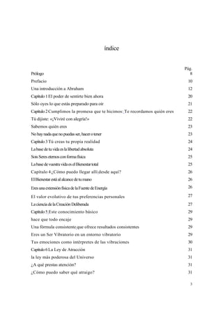 índice


                                                                           Pág.
Prólogo                                                                      8
Prefacio                                                                    10
Una introducción a Abraham                                                  12
Capítulo 1 El poder de sentirte bien ahora                                  20
Sólo oyes lo que estás preparado para oír                                   21
Capítulo 2 Cumplimos la promesa que te hicimos: Te recordamos quién eres    22
Tú dijiste: «¡Viviré con alegría!»                                          22
Sabemos quién eres                                                          23
No hay nada que no puedas ser, hacer o tener                                23
Capítulo 3 Tú creas tu propia realidad                                      24
La base de tu vida es la libertad absoluta                                  24
Sois Seres eternos con forma física                                         25
La base de vuestra vida es el Bienestar total                               25
Capítulo 4 ¿Cómo puedo llegar allí desde aquí?                              26
El Bienestar está al alcance de tu mano                                     26
Eres una extensión física de la Fuente de Energía                           26

El valor evolutivo de tus preferencias personales                           27
La ciencia de la Creación Deliberada                                        27
Capítulo 5 Este conocimiento básico                                         29
hace que todo encaje                                                        29
Una fórmula consistente que ofrece resultados consistentes                  29
Eres un Ser Vibratorio en un entorno vibratorio                             29
Tus emociones como intérpretes de las vibraciones                           30
Capítulo 6 La Ley de Atracción                                              31
la ley más poderosa del Universo                                            31
¿A qué prestas atención?                                                    31
¿Cómo puedo saber qué atraigo?                                              31

                                                                             3
 
