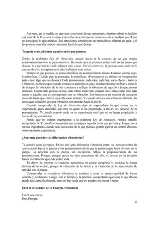 Así pues, en la medida en que seas consciente de tus emociones, siempre sabrás si facilitas
esa parte de tu Proceso Creativo, y no volverás a interpretar erróneamente el motivo por el que
no consigues lo que anhelas. Tus emociones constituyen un maravilloso sistema de guía, y si
les prestas atención podrás orientarte hacia lo que deseas.

Te guste o no, obtienes aquello en lo que piensas

Según la poderosa Ley de Atracción, atraes hacia ti la esencia de lo que ocupa
predominantemente tu pensamiento. De modo que si piensas sobre todo en las cosas que
deseas, tu experiencia vital reflejará esas cosas. Por el contrario, si piensas ante todo en lo
que no deseas, tu experiencia vital reflejará esas cosas.
    Pienses lo que pienses, es como planificar un acontecimiento futuro. Cuando valoras algo,
lo planificas. Cuando algo te preocupa, lo planificas. (Preocuparse es utilizar tu imaginación
para crear algo que no deseas.) Cada pensamiento, cada idea, cada Ser, cada objeto... todo es
vibratorio, de forma que cuando centras tu atención en algo, siquiera durante un breve espacio
de tiempo, la vibración de tu Ser comienza a reflejar la vibración de aquello a lo que prestas
atención. Cuanto más piensas en ello, más vibras como ello; cuando más vibras como ello, más
atraes a aquello que se corresponde con tu vibración. Esa tendencia en materia de atracción
aumenta hasta que ofreces una vibración distinta. Y cuando ofreces una vibración distinta, las
cosas que coinciden con esa vibración son atraídas hacia ti, por ti.
    Cuando comprendes la Ley de Atracción deja de sorprenderte lo que ocurre en tu
experiencia, pues entiendes que eres tú quien lo ha propiciado, a través del proceso de tu
pensamiento. No puede ocurrir nada en tu experiencia vital que tú no hayas propiciado a
través de tu pensamiento.
    Puesto que no existen excepciones a la poderosa Ley de Atracción, resulta sencillo
comprenderla. Y cuando comprendas que consigues aquello en lo que piensas y, lo que no es
menos importante, cuando seas consciente de lo que piensas, podrás ejercer un control absoluto
sobre tu propia experiencia.

¿Son muy grandes tus diferencias vibratorias?

Te pondré unos ejemplos. Existe una gran diferencia vibratoria entre tus pensamientos de
apreciación hacia tu pareja y tus pensamientos de lo que te gustaría que fuera distinto en tu
pareja. La relación con tu pareja, sin excepción, refleja la preponderancia de tus
pensamientos. Porque, aunque quizá no seas consciente de ello, al pensar en tu relación
haces literalmente que ésta cobre vida.
    Tu deseo de mejorar tu situación económica no puede cumplirse si envidias la buena
fortuna de tu vecino, porque la vibración de tu deseo y la vibración de tu sentimiento de
envidia son distintas.
    Comprender tu naturaleza vibratoria te ayudará a crear tu propia realidad de forma
sencilla y deliberada. Luego, con el tiempo y la práctica, comprobarás que todo lo que deseas
puede realizarse fácilmente, pues no hay nada que no puedas ser, hacer o tener.

Eres el invocador de tu Energía Vibratoria

Eres Conciencia.
Eres Energía.
                                                                                            32
 