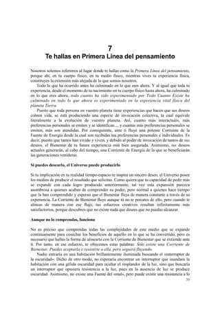 7
        Te hallas en Primera Línea del pensamiento

Nosotros solemos referirnos al lugar donde te hallas como la Primera Línea del pensamiento,
porque ahí, en tu cuerpo físico, en tu medio físico, mientras vives tu experiencia física,
constituyes la extensión más alejada de lo que somos nosotros.
    Todo lo que ha ocurrido antes ha culminado en lo que eres ahora. Y al igual que toda tu
experiencia, desde el momento de tu nacimiento en tu cuerpo físico hasta ahora, ha culminado
en lo que eres ahora, todo cuanto ha sido experimentado por Todo Cuanto Existe ha
culminado en todo lo que ahora es experimentado en la experiencia vital física del
planeta Tierra.
    Puesto que toda persona en vuestro planeta tiene experiencias que hacen que sus deseos
cobren vida, se está produciendo una especie de invocación colectiva, la cual equivale
literalmente a la evolución de vuestro planeta. Así, cuanto más interactuáis, más
preferencias personales se emiten y se identifican..., y cuantas más preferencias personales se
emiten, más son atendidas. Por consiguiente, ante ti fluye una potente Corriente de la
Fuente de Energía desde la cual son recibidas tus preferencias personales e individuales. Es
decir, puesto que tantos han vivido y viven, y debido al poder de invocación de tantos de sus
deseos, el Bienestar de tu futura experiencia está bien asegurada. Asimismo, tus deseos
actuales generarán, al cabo del tiempo, una Corriente de Energía de la que se beneficiarán
las generaciones venideras.

Si puedes desearlo, el Universo puede producirlo

Si tu implicación en tu realidad tiempo-espacio te inspira un sincero deseo, el Universo posee
los medios de producir el resultado que solicitas. Como quiera que tu capacidad de pedir más
se expande con cada logro producido anteriormente, tal vez esta expansión parezca
asombrosa a quienes acaban de comprender su poder, pero normal a quienes hace tiempo
que la han comprendido y esperan que el Bienestar fluya de manera constante a través de su
experiencia. La Corriente de Bienestar fluye aunque tú no te percates de ello, pero cuando te
alineas de manera con ese flujo, tus esfuerzos creativos resultan infinitamente más
satisfactorios, porque descubres que no existe nada que desees que no puedas alcanzar.

Aunque no lo comprendas, funciona

No es preciso que comprendas todas las complejidades de este medio que se expande
continuamente para cosechar los beneficios de aquello en lo que se ha convertido, pero es
necesario que halles la forma de alinearte con la Corriente de Bienestar que se extiende ante
ti. Por tanto, en ese esfuerzo, te ofrecemos estas palabras: Sólo existe una Corriente de
Bienestar. Puedes aceptarla o resistirte a ella, pero seguirá fluyendo.
    Nadie entraría en una habitación brillantemente iluminada buscando el «interruptor de
la oscuridad». Dicho de otro modo, no esperaría encontrar un interruptor que inundara la
habitación con una gélida oscuridad para ocultar el resplandor de la luz, sino que buscaría
un interruptor que opusiera resistencia a la luz, pues en la ausencia de luz se produce
oscuridad. Asimismo, no existe una Fuente del «mal», pero puede existir una resistencia a lo
                                                                                            35
 