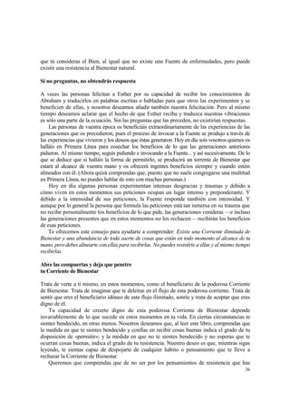 que tú consideras el Bien, al igual que no existe una Fuente de enfermedades, pero puede
existir una resistencia al Bienestar natural.

Si no preguntas, no obtendrás respuesta

A veces las personas felicitan a Esther por su capacidad de recibir los conocimientos de
Abraham y traducirlos en palabras escritas o habladas para que otros las experimenten y se
beneficien de ellas, y nosotros deseamos añadir también nuestra felicitación. Pero al mismo
tiempo deseamos aclarar que el hecho de que Esther reciba y traduzca nuestras vibraciones
es sólo una parte de la ecuación. Sin las preguntas que las preceden, no existirían respuestas.
    Las personas de vuestra época os beneficiáis extraordinariamente de las experiencias de las
generaciones que os precedieron, pues el proceso de invocar a la Fuente se produjo a través de
las experiencias que vivieron y los deseos que éstas generaron. Hoy en día sois vosotros quienes os
halláis en Primera Línea para cosechar los beneficios de lo que las generaciones anteriores
pidieron. Al mismo tiempo, seguís pidiendo e invocando a la Fuente... y así sucesivamente. De lo
que se deduce que si halláis la forma de permitirlo, se producirá un torrente de Bienestar que
estará al alcance de vuestra mano y os ofrecerá ingentes beneficios siempre y cuando estéis
alineados con él. (Ahora quizá comprendas que, puesto que no suele congregarse una multitud
en Primera Línea, no puedes hablar de esto con muchas personas.)
    Hoy en día algunas personas experimentan intensas desgracias y traumas y debido a
cómo viven en estos momentos sus peticiones ocupan un lugar intenso y preponderante. Y
debido a la intensidad de sus peticiones, la Fuente responde también con intensidad. Y
aunque por lo general la persona que formula las peticiones está tan inmersa en su trauma que
no recibe personalmente los beneficios de lo que pide, las generaciones venideras —e incluso
las generaciones presentes que en estos momentos no los rechacen— recibirán los beneficios
de esas peticiones.
    Te ofrecemos este consejo para ayudarte a comprender: Existe una Corriente ilimitada de
Bienestar y una abundancia de toda suerte de cosas que están en todo momento al alcance de tu
mano, pero debes alinearte con ellas para recibirlas. No puedes resistirte a ellas y al mismo tiempo
recibirlas.

Abre las compuertas y deja que penetre
tu Corriente de Bienestar

Trata de verte a ti mismo, en estos momentos, como el beneficiario de la poderosa Corriente
de Bienestar. Trata de imaginar que te deleitas en el flujo de esta poderosa corriente. Trata de
sentir que eres el beneficiario idóneo de este flujo ilimitado, sonríe y trata de aceptar que eres
digno de él.
    Tu capacidad de creerte digno de esta poderosa Corriente de Bienestar depende
invariablemente de lo que sucede en estos momentos en tu vida. En ciertas circunstancias te
sientes bendecido, en otras menos. Nosotros deseamos que, al leer este libro, comprendas que
la medida en que te sientes bendecido y confías en recibir cosas buenas indica el grado de tu
disposición de «permitir»; y la medida en que no te sientes bendecido y no esperas que te
ocurran cosas buenas, indica el grado de tu resistencia. Nuestro deseo es que, mientras sigas
leyendo, te sientas capaz de despojarte de cualquier hábito o pensamiento que te lleve a
rechazar la Corriente de Bienestar.
    Queremos que comprendas que de no ser por los pensamientos de resistencia que has
                                                                                                 36
 