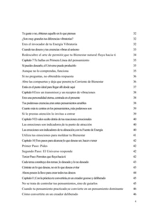 Te guste o no, obtienes aquello en lo que piensas                             32
¿Son muy graneles tus diferencias vibratorias?                                32
Eres el invocador de tu Energía Vibratoria                                    32
Cuando tus deseos y tus creencias vibran al unísono                           33
Redescubre el arte de permitir que tu Bienestar natural fluya hacia ti        34
Capítulo 7 Te hallas en Primera Línea del pensamiento                         35
Si puedes desearlo, el Universo puede producirlo                              35
Aunque no lo comprendas, funciona                                             35
Si no preguntas, no obtendrás respuesta                                       36
Abre las compuertas y deja que penetre tu Corriente de Bienestar              36
Estás en el punto ideal para llegar allí desde aquí                           37
Capítulo 8 Eres un transmisor y un receptor de vibraciones                    38
Eres una personalidad eterna, centrada en el presente                         38
Tus poderosas creencias eran antes pensamientos amables                       38
Cuanto más te centras en los pensamientos, más poderosos son                  39
Si le prestas atención lo invitas a entrar                                    39
Capítulo 9 El valor oculto detrás de tus reacciones emocionales               40
Las emociones son indicadores de tu punto de atracción                        40
Las emociones son indicadores de tu alineación con tu Fuente de Energía       40
Utiliza tus emociones para moldear tu Bienestar                               41
Capítulo 10 Tres pasos para alcanzar lo que deseas ser, hacer o tener         42
Primer Paso: Pides                                                            42
Segundo Paso: El Universo responde                                            42
Tercer Paso: Permites que fluya hacia ti                                      42
Cada tema constituye dos temas: lo deseado y lo no deseado                    43
Céntrate en lo que deseas, no en lo que deseas evitar                         43
Ahora posees la llave para crear todos tus deseos                             44
Capítulo11 Con la práctica te convertirás en un creador gozoso y deliberado   45
No se trata de controlar tus pensamientos, sino de guiarlos                   45
Cuando tu pensamiento practicado se convierte en un pensamiento dominante     46
Cómo convertirte en un creador deliberado                                     46

                                                                               4
 
