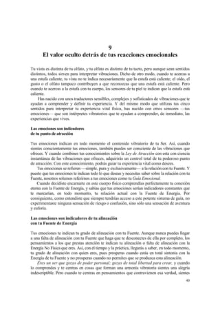9
       El valor oculto detrás de tus reacciones emocionales

Tu vista es distinta de tu olfato, y tu olfato es distinto de tu tacto, pero aunque sean sentidos
distintos, todos sirven para interpretar vibraciones. Dicho de otro modo, cuando te acercas a
una estufa caliente, tu vista no te índica necesariamente que la estufa está caliente; el oído, el
gusto o el olfato tampoco contribuyen a que reconozcas que una estufa está caliente. Pero
cuando te acercas a la estufa con tu cuerpo, los sensores de tu piel te indican que la estufa está
caliente.
     Has nacido con unos traductores sensibles, complejos y sofisticados de vibraciones que te
ayudan a comprender y definir tu experiencia. Y del mismo modo que utilizas tus cinco
sentidos para interpretar tu experiencia vital física, has nacido con otros sensores —tus
emociones— que son intérpretes vibratorios que te ayudan a comprender, de inmediato, las
experiencias que vives.

Las emociones son indicadores
de tu punto de atracción

Tus emociones indican en todo momento el contenido vibratorio de tu Ser. Así, cuando
sientes conscientemente tus emociones, también puedes ser consciente de las vibraciones que
ofreces. Y cuando combines tus conocimientos sobre la Ley de Atracción con esta con ciencia
instantánea de las vibraciones que ofreces, adquirirás un control total de tu poderoso punto
de atracción. Con este conocimiento, podrás guiar tu experiencia vital como desees.
    Tus emociones se refieren —simple, pura y exclusivamente— a la relación con tu Fuente. Y
puesto que tus emociones te indican todo lo que deseas y necesitas saber sobre la relación con tu
Fuente, nosotros solemos referirnos a tus emociones como tu Guía Emocional.
    Cuando decidiste encarnarte en este cuerpo físico comprendías perfectamente tu conexión
eterna con la Fuente de Energía, y sabías que tus emociones serían indicadores constantes que
te marcarían, en todo momento, tu relación actual con la Fuente de Energía. Por
consiguiente, como entendiste que siempre tendrías acceso a este potente sistema de guía, no
experimentaste ninguna sensación de riesgo o confusión, sino sólo una sensación de aventura
y euforia.

Las emociones son indicadores de tu alineación
con tu Fuente de Energía

Tus emociones te indican tu grado de alineación con tu Fuente. Aunque nunca puedes llegar
a una falta de alineación con tu Fuente que haga que te desconectes de ella por completo, los
pensamientos a los que prestas atención te indican tu alineación o falta de alineación con la
Energía No Física que eres. Así, con el tiempo y la práctica, llegarás a saber, en todo momento,
tu grado de alineación con quien eres, pues prosperas cuando estás en total sintonía con la
Energía de tu Fuente y no prosperas cuando no permites que se produzca esta alineación.
    Eres un ser que gozas de poder personal; gozas de total libertad para crear, y cuando
lo comprendes y te centras en cosas que forman una armonía vibratoria sientes una alegría
indescriptible. Pero cuando te centras en pensamientos que contravienen esa verdad, sientes
                                                                                               40
 