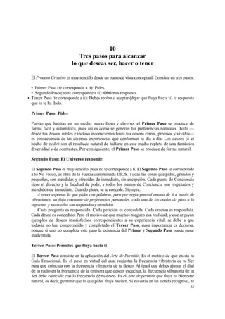 10
                             Tres pasos para alcanzar
                          lo que deseas ser, hacer o tener

  El Proceso Creativo es muy sencillo desde un punto de vista conceptual. Consiste en tres pasos:

  • Primer Paso (te corresponde a ti): Pides.
  • Segundo Paso (no te corresponde a ti): Obtienes respuesta.
• Tercer Paso (te corresponde a ti): Debes recibir o aceptar (dejar que fluya hacia ti) la respuesta
  que se te ha dado.

  Primer Paso: Pides

  Puesto que habitas en un medio maravilloso y diverso, el Primer Paso se produce de
  forma fácil y automática, pues así es como se generan tus preferencias naturales. Todo —
  desde tus deseos sutiles e incluso inconscientes hasta tus deseos claros, precisos y vividos—
  es consecuencia de las diversas experiencias que conforman tu día a día. Los deseos (o el
  hecho de pedir) son el resultado natural de hallarte en este medio repleto de una fantástica
  diversidad y de contrastes. Por consiguiente, el Primer Paso se produce de forma natural.

  Segundo Paso: El Universo responde

  El Segundo Paso es muy sencillo, pues no te corresponde a ti. El Segundo Paso le corresponde
  a lo No Físico, es obra de la Fuerza denominada DIOS. Todas las cosas que pides, grandes y
  pequeñas, son atendidas y ofrecidas de inmediato, sin excepción. Cada punto de Conciencia
  tiene el derecho y la facultad de pedir, y todos los puntos de Conciencia son respetados y
  atendidos de inmediato. Cuando pides, se te concede. Siempre.
      A veces expresas lo que pides con palabras, pero por regla general emana de ti a través de
  vibraciones, un flujo constante de preferencias personales, cada una de las cuales da paso a la
  siguiente, y todas ellas son respetadas y atendidas.
      Cada pregunta es respondida. Cada petición es concedida. Cada oración es respondida.
  Cada deseo es concedido. Pero el motivo de que muchos nieguen esa realidad, y que arguyan
  ejemplos de deseos insatisfechos correspondientes a su experiencia vital, se debe a que
  todavía no han comprendido y completado el Tercer Paso, cuya importancia es decisiva,
  porque si uno no completa este paso la existencia del Primer y Segundo Paso puede pasar
  inadvertida.

  Tercer Paso: Permites que fluya hacia ti

  El Tercer Paso consiste en la aplicación del Arte de Permitir. Es el motivo de que exista tu
  Guía Emocional. Es el paso en virtud del cual reajustas la frecuencia vibratoria de tu Ser
  para que coincida con la frecuencia vibratoria de tu deseo. Al igual que debes ajustar el dial
  de tu radio en la frecuencia de la emisora que deseas escuchar, la frecuencia vibratoria de tu
  Ser debe coincidir con la frecuencia de tu deseo. Es el Arte de permitir que fluya tu Bienestar
  natural, es decir, permitir que lo que pides fluya hacia ti. Si no estás en un estado receptivo, te
                                                                                                  42
 