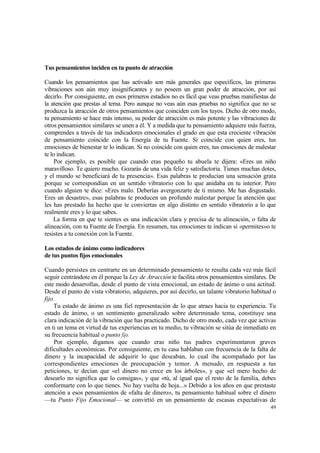 Tus pensamientos inciden en tu punto de atracción

Cuando los pensamientos que has activado son más generales que específicos, las primeras
vibraciones son aún muy insignificantes y no poseen un gran poder de atracción, por así
decirlo. Por consiguiente, en esos primeros estadios no es fácil que veas pruebas manifiestas de
la atención que prestas al tema. Pero aunque no veas aún esas pruebas no significa que no se
produzca la atracción de otros pensamientos que coinciden con los tuyos. Dicho de otro modo,
tu pensamiento se hace más intenso, su poder de atracción es más potente y las vibraciones de
otros pensamientos similares se unen a él. Y a medida que tu pensamiento adquiere más fuerza,
comprendes a través de tus indicadores emocionales el grado en que esta creciente vibración
de pensamiento coincide con la Energía de tu Fuente. Si coincide con quien eres, tus
emociones de bienestar te lo indican. Si no coincide con quien eres, tus emociones de malestar
te lo indican.
     Por ejemplo, es posible que cuando eras pequeño tu abuela te dijera: «Eres un niño
maravilloso. Te quiero mucho. Gozarás de una vida feliz y satisfactoria. Tienes muchas dotes,
y el mundo se beneficiará de tu presencia». Esas palabras te producían una sensación grata
porque se correspondían en un sentido vibratorio con lo que anidaba en tu interior. Pero
cuando alguien te dice: «Eres malo. Deberías avergonzarte de ti mismo. Me has disgustado.
Eres un desastre», esas palabras te producen un profundo malestar porque la atención que
les has prestado ha hecho que te conviertas en algo distinto en sentido vibratorio a lo que
realmente eres y lo que sabes.
    La forma en que te sientes es una indicación clara y precisa de tu alineación, o falta de
alineación, con tu Fuente de Energía. En resumen, tus emociones te indican si «permites»o te
resistes a tu conexión con la Fuente.

Los estados de ánimo como indicadores
de tus puntos fijos emocionales

Cuando persistes en centrarte en un determinado pensamiento te resulta cada vez más fácil
seguir centrándote en él porque la Ley de Atracción te facilita otros pensamientos similares. De
este modo desarrollas, desde el punto de vista emocional, un estado de ánimo o una actitud.
Desde el punto de vista vibratorio, adquieres, por así decirlo, un talante vibratorio habitual o
fijo.
    Tu estado de ánimo es una fiel representación de lo que atraes hacia tu experiencia. Tu
estado de ánimo, o un sentimiento generalizado sobre determinado tema, constituye una
clara indicación de la vibración que has practicado. Dicho de otro modo, cada vez que activas
en ti un tema en virtud de tus experiencias en tu medio, tu vibración se sitúa de inmediato en
su frecuencia habitual o punto fijo.
     Por ejemplo, digamos que cuando eras niño tus padres experimentaron graves
dificultades económicas. Por consiguiente, en tu casa hablaban con frecuencia de la falta de
dinero y la incapacidad de adquirir lo que deseaban, lo cual iba acompañado por las
correspondientes emociones de preocupación y temor. A menudo, en respuesta a tus
peticiones, te decían que «el dinero no crece en los árboles», y que «el mero hecho de
desearlo no significa que lo consigas», y que «tú, al igual que el resto de la familia, debes
conformarte con lo que tienes. No hay vuelta de hoja...» Debido a los años en que prestaste
atención a esos pensamientos de «falta de dinero», tu pensamiento habitual sobre el dinero
—tu Punto Fijo Emocional— se convirtió en un pensamiento de escasas expectativas de
                                                                                             49
 
