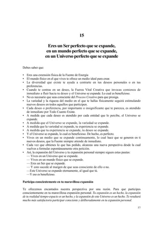 15

                     Eres un Ser perfecto que se expande,
                    en un mundo perfecto que se expande,
                   en un Universo perfecto que se expande

Debes saber que:

• Eres una extensión física de la Fuente de Energía
• El mundo físico en el que vives te ofrece un medio ideal para crear.
• La diversidad que existe te ayuda a centrarte en tus deseos personales o en tus
  preferencias.
• Cuando te centras en un deseo, la Fuerza Vital Creativa que invocas comienza de
  inmediato a fluir hacia tu deseo y el Universo se expande. Lo cual es beneficioso.
• No es necesario que seas consciente del Proceso Creativo para que prosiga.
• La variedad y la riqueza del medio en el que te hallas físicamente seguirá estimulando
  nuevos deseos en todos aquellos que participen.
• Cada deseo o preferencia, por importante o insignificante que te parezca, es atendido
  de inmediato por Todo Cuanto Existe.
• A medida que cada deseo es atendido por cada entidad que lo percibe, el Universo se
  expande.
• A medida que el Universo se expande, la variedad se expande.
• A medida que la variedad se expande, tu experiencia se expande.
• A medida que tu experiencia se expande, tu deseo se expande.
• Y el Universo se expande, lo cual es beneficioso. De hecho, es perfecto.
• Vives en un medio que se expande continuamente, lo cual hace que se generen en ti
  nuevos deseos, que la Fuente siempre atiende de inmediato.
• Cada vez que obtienes lo que has pedido, alcanzas una nueva perspectiva desde la cual
  vuelves a formular espontáneamente otra petición.
• Así, la expansión del Universo y tu expansión personal siempre siguen estas pautas:
  — Vives en un Universo que se expande.
  — Vives en un mundo físico que se expande.
  — Eres un Ser que se expande.
  — Y esto sucede al margen de que seas consciente de ello o no.
  —Este Universo se expande eternamente, al igual que tú.
  —Y eso es beneficioso.

Participa conscientemente en tu maravillosa expansión

Te ofrecemos encantados nuestra perspectiva por una razón. Para que participes
conscientemente en tu maravillosa expansión personal. Tu expansión es un hecho, la expansión
de tu realidad tiempo-espacio es un hecho, y la expansión de este Universo es un hecho. Te resultará
mucho más satisfactorio participar consciente y deliberadamente en tu expansión personal.

                                                                                                 57
 