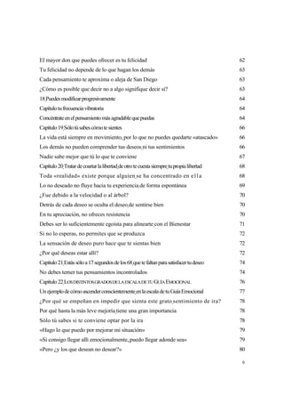 El mayor don que puedes ofrecer es tu felicidad                                          62
Tu felicidad no depende de lo que hagan los demás                                        63
Cada pensamiento te aproxima o aleja de San Diego                                        63
¿Cómo es posible que decir no a algo signifique decir sí?                                63
18 Puedes modificar progresivamente                                                      64
Capítulo tu frecuencia vibratoria                                                        64
Concéntrate en el pensamiento más agradable que puedas                                   64
Capítulo 19 Sólo tú sabes cómo te sientes                                                66
La vida está siempre en movimiento, por lo que no puedes quedarte «atascado»             66
Los demás no pueden comprender tus deseos ni tus sentimientos                            66
Nadie sabe mejor que tú lo que te conviene                                               67
Capítulo 20 Tratar de coartar la libertad de otro te cuesta siempre tu propia libertad   68
Toda «realidad» existe porque alguien se ha concentrado en e l l a                       68
Lo no deseado no fluye hacia tu experiencia de forma espontánea                          69
¿Fue debido a la velocidad o al árbol?                                                   70
Detrás de cada deseo se oculta el deseo de sentirse bien                                 70
En tu apreciación, no ofreces resistencia                                                70
Debes ser lo suficientemente egoísta para alinearte con el Bienestar                     71
Si no lo esperas, no permites que se produzca                                            72
La sensación de deseo puro hace que te sientas bien                                      72
¿Por qué deseas estar allí?                                                              72
Capítulo 21 Estás sólo a 17 segundos de los 68 que te faltan para satisfacer tu deseo    74
No debes temer tus pensamientos incontrolados                                            74
Capítulo 22 LOS DISTINTOS GRADOS DE LA ESCALA DE TU GUÍA EMOCIONAL                       76
Un ejemplo de cómo ascender conscientemente en la escala de tu Guía Emocional            77
¿Por qué se empeñan en impedir que sienta este grato sentimiento de ira?                 78
Por qué hasta la más leve mejoría tiene una gran importancia                             78
Sólo tú sabes si te conviene optar por la ira                                            78
«Hago lo que puedo por mejorar mi situación»                                             79
«Si consigo llegar allí emocionalmente, puedo llegar adonde sea»                         79
«Pero ¿y los que desean no desear?»                                                      80

                                                                                          6
 
