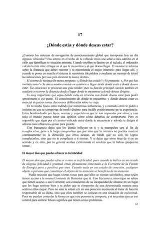 17

                     ¿Dónde estás y dónde deseas estar?

¿Conoces los sistemas de navegación de posicionamiento global que incorporan hoy en día
algunos vehículos? Una antena en el techo de tu vehículo envía una señal a unos satélites en el
cielo que identifican tu situación presente. Cuando escribes tu destino en el teclado, el ordenador
calcula la ruta entre el lugar en el que te encuentras y al que deseas llegar. El monitor te informa
sobre la distancia que debes recorrer y te recomienda el mejor itinerario para llegar allí, y
cuando te pones en marcha el sistema te suministra (de palabra o mediante un mensaje de texto)
las indicaciones precisas para alcanzar tu nuevo destino.
     El sistema de navegación nunca pregunta: «¿Dónde has estado?» No pregunta: «¿Por qué has
tardado tanto?» Su única misión consiste en ayudarte a llegar desde donde estás a donde deseas
estar. Tus emociones te procuran una guía similar, pues su función principal consiste también en
ayudarte a recorrer la distancia desde el lugar donde te encuentras a donde deseas dirigirte.
     Es muy importante que sepas dónde estás en relación con dónde deseas estar para poder
aproximarte a ese punto. El conocimiento de dónde te encuentras y dónde deseas estar es
esencial si quieres tomar decisiones deliberadas sobre tu viaje.
     En tu medio físico estás rodeado por numerosas influencias, y a menudo otros te piden e
insisten en que te comportes de modo distinto para incidir positivamente en tu experiencia.
Estás bombardeado por leyes, normas y expectativas que te son impuestas por otros, y casi
todo el mundo parece tener una opinión sobre cómo deberías de comportarte. Pero es
imposible que sigas por el camino indicado entre donde te encuentras y adonde te diriges si
utilizas esas influencias ajenas para guiarte.
     Con frecuencia dejas que los demás influyan en ti y te manipulen con el fin de
complacerlos, pero a la larga compruebas que por más que lo intentes no puedes avanzar
continuamente en la dirección que otros desean, de modo que no sólo no logras
complacerlos, sino que no te complaces a ti mismo. Y si dejas que otros tiren de ti en un
sentido y en otro, por lo general acabas extraviando el sendero que te habías propuesto
tomar.

El mayor don que puedes ofrecer es tu felicidad

El mayor don que puedes ofrecer a otro es tu felicidad, pues cuando te hallas en un estado
de alegría, felicidad o gratitud, estás plenamente conectado a la Corriente de la Fuente
de Energía pura y positiva que eres. Cuando estás en ese estado de conexión, cualquier
objeto o persona que constituye el objeto de tu atención se beneficia de tu atención.
      Nadie necesita que hagas ciertas cosas para que ellos se sientan satisfechos, pues todos
tienen acceso a la misma Corriente de Bienestar que tú. Con frecuencia, otros (que no saben
que tienen acceso a esa Corriente) son conscientes de su incapacidad de situarse en un lugar
que les haga sentirse bien y te piden que te comportes de una determinada manera para
sentirse ellos mejor. Pero no sólo te sitúan a ti en una posición incómoda al tratar de hacerte
responsable de su dicha, sino que ellos también se colocan en una situación de esclavitud.
Pues no pueden controlar la forma en que otra persona se comporta, y si necesitan ejercer ese
control para sentirse felices significa que tienen serios problemas.
                                                                                                 62
 