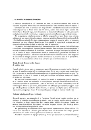 ¿Fue debido a la velocidad o al árbol?

Si conduces un vehículo a 150 kilómetros por hora y te estrellas contra un árbol sufres un
accidente muy serio. Ahora bien, si te estrellas contra ese árbol mientras conduces tan sólo a
15 kilómetros por hora, el resultado será muy distinto. Considera la velocidad de tu vehículo
como el poder de tu deseo. Dicho de otro modo, cuanto más ansias algo o cuanto más
tiempo llevas deseando algo, más rápidamente se desplazará la Energía. El árbol, en nuestra
analogía, representa la resistencia, o los pensamientos contradictorios, que están presentes.
    No es agradable estrellarse contra un árbol y tampoco lo es tener deseos muy potentes
rodeados de una gran resistencia. Algunos tratan de remediar el desequilibrio aminorando la
velocidad de su vehículo. Es decir, niegan su deseo o tratan de renunciar a él, y en ocasiones
consiguen, con gran esfuerzo, desactivar en cierta medida la potencia de su deseo, pero el
mejor remedio consiste sin duda en reducir el nivel de resistencia.
    Tu deseo es la consecuencia natural del contraste en el que estás inmerso. Todo el Universo
existe con el fin de inspirar el siguiente deseo. Por tanto, tratar de evitar tus deseos equivale a
moverte en sentido contrario al de las Fuerzas Universales. Y aunque seas capaz de reprimir de
vez de cuando un deseo, continuamente nacen en ti otros nuevos, pues te has encarnado en
este cuerpo y has venido a este medio lleno de maravillosos contrastes con el claro propósito
de concentrar la Energía que crea mundos a través de la poderosa lente de tu perspectiva.
Así pues, no existe nada más natural en el Universo que tus continuos deseos.

Detrás de cada deseo se oculta el deseo
de sentirse bien

Cuando alguien desea algo es porque cree que si lo consigue se sentirá mejor. Tanto si
se trata de un objeto material, un estado de ánimo físico, una relación, una condición o
una circunstancia, en el fondo de cada deseo se oculta la voluntad de sentirse bien. Por
consiguiente, el éxito en la vida no se mide por los objetos o el dinero, sino por el cúmulo
de dicha que uno siente.
    La base de la vida es la libertad y el resultado de la vida es la expansión, pero el propósito
de tu vida es la dicha. Por ese motivo el acontecimiento principal nunca es la manifestación,
sino cómo te sientes en ese momento. Dicho de otro modo, has venido a este ámbito físico de
contraste para definir lo que deseas, para conectar con la Energía que crea mundos y para hacer
que ésta fluya hacia los objetos de tu atención, no porque los objetos de tu atención sean
importantes, sino porque el acto de hacer que fluya esa Energía es esencial para la vida.

En tu apreciación, no ofreces resistencia

Recuerda que eres una extensión de la Fuente de Energía y que cuando permites que se
produzca la conexión con tu Fuente, te sientes bien, y cuando impides que se produzca
esa conexión, te sientes menos bien. Eres energía pura y positiva. Eres amor. Esperas que
ocurran cosas beneficiosas. Te respetas y te amas. Respetas y amas a los demás y posees
una inclinación innata a apreciar las cosas.
    La apreciación y la autoestima son los aspectos más importantes que debes cultivar. No
existe nada en todo el Universo que armonice más con la Fuente de Energía que las
vibraciones que emites cuando aprecias a los demás y a ti mismo.
    Cuando te concentras en algo que aprecias, y puesto que la elección de pensamiento en ese
                                                                                                70
 