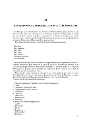 22

    LOS DISTINTOS GRADOS DE LA ESCALA DE TU GUÍA EMOCIONAL

Cabe decir que cada emoción emite una frecuencia vibratoria distinta, pero sería más exacto
decir: Tus emociones son indicadores de tu frecuencia vibratoria. Cuando tengas en cuenta
que tus emociones indican tu grado de alineación con la Fuente de Energía y que cuanto
mejor te sientes más favorecerás tu alineación con las cosas que deseas, comprenderás sin
mayores problemas cómo debes responder a tus emociones.
   Una alineación perfecta con tu Fuente de Energía significa que sabes que:

•   Eres libre.
•   Eres poderoso.
•   Eres bueno.
•   Eres amor.
•   Eres valioso.
•   Tienes un propósito.
•   Todo está bien.

Te alienas con quien eres cuando te centras en los pensamientos que te permiten conocer tu
auténtica naturaleza, pues entonces te hallas en un estado de alineación absoluta. Y la
sensación que te producen esos pensamientos constituye la emoción última de la conexión.
Para retomar la analogía con el indicador de combustible de un vehículo, ese estado de
alineación equivale a un depósito lleno.
    Dicho de otro modo, imagina un indicador o una escala graduada que indica tu mayor
disposición (depósito lleno) a permitir tu alineación con la Fuente de Energía y tu menor
disposición o resistencia (depósito vacío) a alinearte con tu Fuente de Energía.
Podemos describir así tu escala de emociones:

1. Alegría/Conocimiento/Poder Personal/Libertad/Amor/Gratitud
2. Pasión
3. Entusiasmo/Ilusión/Felicidad
4. Expectativas Positivas/Creencia
5. Optimismo
6. Esperanza
7. Satisfacción
8. Aburrimiento
9. Pesimismo
10. Frustración/Irritación/Impaciencia
11. Agobio
12. Decepción
13. Dudas
14. Inquietud
15. Culpabilidad
16. Desánimo
                                                                                        76
 
