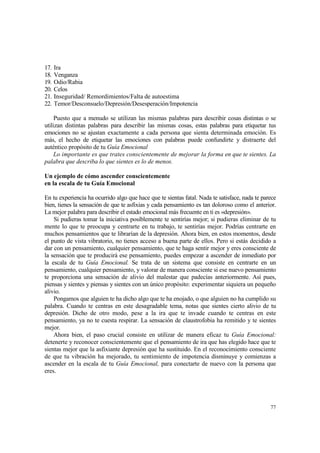 17.   Ira
18.   Venganza
19.   Odio/Rabia
20.   Celos
21.   Inseguridad/ Remordimientos/Falta de autoestima
22.   Temor/Desconsuelo/Depresión/Desesperación/Impotencia

     Puesto que a menudo se utilizan las mismas palabras para describir cosas distintas o se
utilizan distintas palabras para describir las mismas cosas, estas palabras para etiquetar tus
emociones no se ajustan exactamente a cada persona que sienta determinada emoción. Es
más, el hecho de etiquetar las emociones con palabras puede confundirte y distraerte del
auténtico propósito de tu Guía Emocional
     Lo importante es que trates conscientemente de mejorar la forma en que te sientes. La
palabra que describa lo que sientes es lo de menos.

Un ejemplo de cómo ascender conscientemente
en la escala de tu Guía Emocional

En tu experiencia ha ocurrido algo que hace que te sientas fatal. Nada te satisface, nada te parece
bien, tienes la sensación de que te asfixias y cada pensamiento es tan doloroso como el anterior.
La mejor palabra para describir el estado emocional más frecuente en ti es «depresión».
    Si pudieras tomar la iniciativa posiblemente te sentirías mejor; si pudieras eliminar de tu
mente lo que te preocupa y centrarte en tu trabajo, te sentirías mejor. Podrías centrarte en
muchos pensamientos que te librarían de la depresión. Ahora bien, en estos momentos, desde
el punto de vista vibratorio, no tienes acceso a buena parte de ellos. Pero si estás decidido a
dar con un pensamiento, cualquier pensamiento, que te haga sentir mejor y eres consciente de
la sensación que te producirá ese pensamiento, puedes empezar a ascender de inmediato por
la escala de tu Guía Emocional. Se trata de un sistema que consiste en centrarte en un
pensamiento, cualquier pensamiento, y valorar de manera consciente si ese nuevo pensamiento
te proporciona una sensación de alivio del malestar que padecías anteriormente. Así pues,
piensas y sientes y piensas y sientes con un único propósito: experimentar siquiera un pequeño
alivio.
    Pongamos que alguien te ha dicho algo que te ha enojado, o que alguien no ha cumplido su
palabra. Cuando te centras en este desagradable tema, notas que sientes cierto alivio de tu
depresión. Dicho de otro modo, pese a la ira que te invade cuando te centras en este
pensamiento, ya no te cuesta respirar. La sensación de claustrofobia ha remitido y te sientes
mejor.
    Ahora bien, el paso crucial consiste en utilizar de manera eficaz tu Guía Emocional:
detenerte y reconocer conscientemente que el pensamiento de ira que has elegido hace que te
sientas mejor que la asfixiante depresión que ha sustituido. En el reconocimiento consciente
de que tu vibración ha mejorado, tu sentimiento de impotencia disminuye y comienzas a
ascender en la escala de tu Guía Emocional, para conectarte de nuevo con la persona que
eres.




                                                                                                77
 