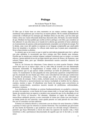 Prólogo
                                 Por el doctor Wayne W. Dyer,
                       autor del éxito de ventas El poder de la intención


El libro que el lector tiene en estos momentos en sus manos contiene algunas de las
enseñanzas más poderosas que existen hoy en nuestro planeta. Me he sentido profundamente
conmovido e influido por los mensajes que Abraham ofrece en esta obra, y por las cintas que
Esther y Jerry nos vienen ofreciendo desde hace dieciocho años. De hecho, me siento honrado
de que Abraham me haya pedido que escriba un breve prólogo a este libro, que considero un
hito editorial. Es una obra única en el mundo de la edición que permitirá al lector adentrarse
en el pensamiento de quienes están permanentemente conectados con la fuente de energía. Por
lo demás, estas voces del espíritu se expresan en un lenguaje comprensible que usted podrá
llevar de inmediato a la práctica. Le ofrecen nada menos que la pauta para comprender y
llevar a buen término su destino.
    Lo primero que se me ocurre es que si usted no está todavía preparado para leer y aplicar
esta gran sabiduría, le recomiendo que lleve consigo este libro durante unas semanas.
Permita que la energía que contiene traspase cualquier resistencia que su cuerpo o su mente
ofrezca, y preste atención al eco de ese lugar interior que carece de forma y de fronteras y que
solemos llamar alma, pero que Abraham denominaría nuestra conexión vibratoria con
nuestra fuente.
    Éste es. un Universo de vibraciones. Como observó en cierta ocasión Einstein: «Nada
ocurre hasta que no se mueve algo», esto es, todo vibra de acuerdo con una determinada
frecuencia mensurable. Si fragmentamos el mundo sólido en componentes minúsculos
observaremos que lo que parece sólido constituye un baile de partículas y espacios
vacíos. Si examinamos la más pequeña de estas partículas quantum comprobaremos
que ha emanado de una fuente que vibra a una velocidad tan elevada que contraviene
el mundo de principios y fines. Esta energía que vibra a una elevada velocidad se
llama fuente de energía. Todo y todos, incluido usted, nos hemos originado a partir
de esta vibración y posteriormente nos hemos trasladado al ámbito de los objetos,
cuerpos, mentes y egos. Al abandonar esta fuente de energía para convertirnos en
nuestro cuerpo/mente, asumimos nuestro mundo de problemas, enfermedades,
penurias y temores.
    Las enseñanzas de Abraham se centran fundamentalmente en ayudarle a retornar,
en todos los aspectos, a esta fuente de la que emana todo y a la que todo regresa. Esta
fuente de energía tiene un aspecto y produce una sensación que ya he abordado en mi
libro The Power of Intention. No obstante, Abraham es capaz de ofrecerle esta
maravillosa sabiduría gracias a estar conectado al ciento por ciento con esta fuente y
no dudar jamás de esa conexión, como queda patente en cada párrafo de este libro.
Por eso lo considero un hito editorial.
    Estamos en contacto directo y consciente con un elenco de seres honestos y fiables
a quienes lo único que les interesa es nuestro bienestar. Nos recordarán que provienen
de una fuente de bienestar y que podemos invocar esa elevada energía vibratoria y
permitir que huya libremente a través de todos los aspectos de nuestra vida, o bien
resistirnos a ella y permanecer desconectados de aquello que nos lo da todo y es todo
amor.
                                                                                              8
 